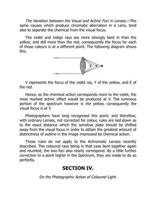 The Variation between the Visual and Actinic Foci in Lenses.—The
same causes which produce chromatic aberration in a Lens, tend
also to separate the chemical from the visual focus.
The violet and indigo rays are more strongly bent in than the
yellow, and still more than the red; consequently the focus for each
of those colours is at a different point. The following diagram shows
this.
V represents the focus of the violet ray, Y of the yellow, and E of
the red.
Hence, as the chemical action corresponds more to the violet, the
most marked actinic effect would be produced at V. The luminous
portion of the spectrum however is the yellow, consequently the
visual focus is at Y.
Photographers have long recognized this point; and therefore,
with ordinary Lenses, not corrected for colour, rules are laid down as
to the exact distance which the sensitive plate should be shifted
away from the visual focus in order to obtain the greatest amount of
distinctness of outline in the image impressed by chemical action.
These rules do not apply to the Achromatic Lenses recently
described. The coloured rays being in that case bent together again
and reunited, the two foci also nearly correspond. By a little further
correction to a point higher in the Spectrum, they are made to do so
perfectly.
SECTION IV.
On the Photographic Action of Coloured Light.
 