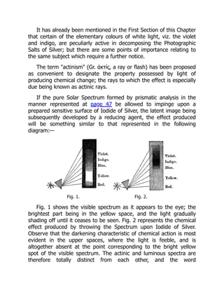 It has already been mentioned in the First Section of this Chapter
that certain of the elementary colours of white light, viz. the violet
and indigo, are peculiarly active in decomposing the Photographic
Salts of Silver; but there are some points of importance relating to
the same subject which require a further notice.
The term actinism (Gr. ἁκτἱς, a ray or flash) has been proposed
as convenient to designate the property possessed by light of
producing chemical change; the rays to which the effect is especially
due being known as actinic rays.
If the pure Solar Spectrum formed by prismatic analysis in the
manner represented at page 47 be allowed to impinge upon a
prepared sensitive surface of Iodide of Silver, the latent image being
subsequently developed by a reducing agent, the effect produced
will be something similar to that represented in the following
diagram:—
Fig. 1. Fig. 2.
Fig. 1 shows the visible spectrum as it appears to the eye; the
brightest part being in the yellow space, and the light gradually
shading off until it ceases to be seen. Fig. 2 represents the chemical
effect produced by throwing the Spectrum upon Iodide of Silver.
Observe that the darkening characteristic of chemical action is most
evident in the upper spaces, where the light is feeble, and is
altogether absent at the point corresponding to the bright yellow
spot of the visible spectrum. The actinic and luminous spectra are
therefore totally distinct from each other, and the word
 