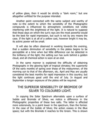 of yellow glass, then it would be strictly a dark room, but one
altogether unfitted for the purpose intended.
Another point connected with the same subject and worthy of
note is—the extent to which the sensibility of the Photographic
compounds is influenced by atmospheric conditions not visibly
interfering with the brightness of the light. It is natural to suppose
that those days on which the sun's rays are the most powerful would
be the best for rapid impression, but such is not by any means the
case. If the light is at all of a yellow cast, however bright it may be,
its actinic power will be small.
It will also be often observed in working towards the evening,
that a sudden diminution of sensibility in the plates begins to be
perceptible at a time when but little difference can be detected in
the brilliancy of the light; the setting sun has sunk behind a golden
cloud, and all chemical action is soon at an end.
In the same manner is explained the difficulty of obtaining
Photographs in the glowing light of tropical climates; the superiority
Of the early months of spring over those of the midsummer; of the
morning sun to that of the afternoon, etc. April and May are usually
considered the best months for rapid impression in this country; but
the light continues good until the end of July. In August and
September a longer exposure of the plates will be required.
THE SUPERIOR SENSIBILITY OF BROMIDE OF
SILVER TO COLOURED LIGHT.
In copying the Solar Spectrum alternately upon a surface of
Iodide and Bromide of Silver, we notice a difference in the
Photographic properties of these two salts. The latter is affected
more extensively, to a point lower in the spectrum, than the former.
In the case of the Iodide of Silver, the action ceases in the Blue
space; but with the Bromide it reaches to the Green. This is shown
 