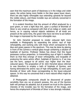 seen that the maximum point of blackness is in the indigo and violet
space, the action being more feeble in the blue space lower down;
there are also highly refrangible rays extending upwards far beyond
the visible colours, and these invisible rays are actively concerned in
the formation of the image.
It is evident therefore that the amount of effect produced by a
pure green, or even a light blue tint, upon a surface of Bromide of
Silver is very small as compared with that of an indigo or violet; and
hence, as in copying natural objects radiations of all kinds are
present at the same time, the green tints have not time to act before
the image is impressed by the more refrangible rays.
Sir John Herschel proposed to render coloured light more
available in Photography by separating the actinic rays of high
refrangibility, and working only with those which correspond to the
blue and green spaces in the spectrum. This may be done by placing
in front of the Camera a vertical glass trough containing a solution of
Sulphate of Quinine. Professor Stokes has shown that this liquid
possesses curious properties. In transmitting rays of light it modifies
them so that they emerge of lower refrangibility, and incapable of
producing the same actinic effect. Sulphate of Quinine is, if we may
use the term, opaque to all actinic rays higher than the blue-
coloured space. The proposition of Sir John Herschel above referred
to was therefore to employ a bath of Sulphate of Quinine, and
having eliminated the actinic rays of high refrangibility, to work upon
Bromide of Silver with those corresponding to the lower-coloured
spaces. In this way he conceived that a more natural effect might be
obtained.
If Photographic compounds should be discovered of greater
sensibility than any we at present possess, the use of the Quinine
bath will perhaps be adopted; but at present we trust to the superior
intensity of the invisible rays for the formation of the image, and
hence the employment of Bromide of Silver is less strongly indicated.
 