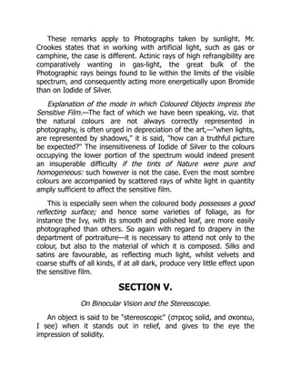 These remarks apply to Photographs taken by sunlight. Mr.
Crookes states that in working with artificial light, such as gas or
camphine, the case is different. Actinic rays of high refrangibility are
comparatively wanting in gas-light, the great bulk of the
Photographic rays beings found to lie within the limits of the visible
spectrum, and consequently acting more energetically upon Bromide
than on Iodide of Silver.
Explanation of the mode in which Coloured Objects impress the
Sensitive Film.—The fact of which we have been speaking, viz. that
the natural colours are not always correctly represented in
photography, is often urged in depreciation of the art,—when lights,
are represented by shadows, it is said, how can a truthful picture
be expected? The insensitiveness of Iodide of Silver to the colours
occupying the lower portion of the spectrum would indeed present
an insuperable difficulty if the tints of Nature were pure and
homogeneous: such however is not the case. Even the most sombre
colours are accompanied by scattered rays of white light in quantity
amply sufficient to affect the sensitive film.
This is especially seen when the coloured body possesses a good
reflecting surface; and hence some varieties of foliage, as for
instance the Ivy, with its smooth and polished leaf, are more easily
photographed than others. So again with regard to drapery in the
department of portraiture—it is necessary to attend not only to the
colour, but also to the material of which it is composed. Silks and
satins are favourable, as reflecting much light, whilst velvets and
coarse stuffs of all kinds, if at all dark, produce very little effect upon
the sensitive film.
SECTION V.
On Binocular Vision and the Stereoscope.
An object is said to be stereoscopic (στρεοϛ solid, and σκοπεω,
I see) when it stands out in relief, and gives to the eye the
impression of solidity.
 