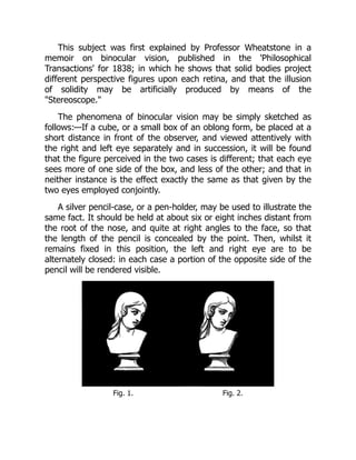 This subject was first explained by Professor Wheatstone in a
memoir on binocular vision, published in the 'Philosophical
Transactions' for 1838; in which he shows that solid bodies project
different perspective figures upon each retina, and that the illusion
of solidity may be artificially produced by means of the
Stereoscope.
The phenomena of binocular vision may be simply sketched as
follows:—If a cube, or a small box of an oblong form, be placed at a
short distance in front of the observer, and viewed attentively with
the right and left eye separately and in succession, it will be found
that the figure perceived in the two cases is different; that each eye
sees more of one side of the box, and less of the other; and that in
neither instance is the effect exactly the same as that given by the
two eyes employed conjointly.
A silver pencil-case, or a pen-holder, may be used to illustrate the
same fact. It should be held at about six or eight inches distant from
the root of the nose, and quite at right angles to the face, so that
the length of the pencil is concealed by the point. Then, whilst it
remains fixed in this position, the left and right eye are to be
alternately closed: in each case a portion of the opposite side of the
pencil will be rendered visible.
Fig. 1. Fig. 2.
 