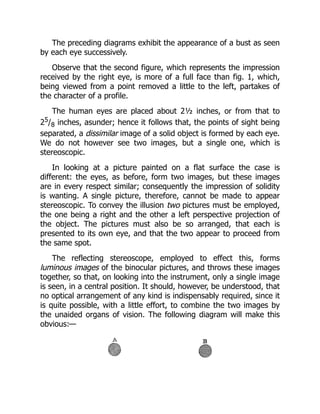 The preceding diagrams exhibit the appearance of a bust as seen
by each eye successively.
Observe that the second figure, which represents the impression
received by the right eye, is more of a full face than fig. 1, which,
being viewed from a point removed a little to the left, partakes of
the character of a profile.
The human eyes are placed about 2½ inches, or from that to
25/8 inches, asunder; hence it follows that, the points of sight being
separated, a dissimilar image of a solid object is formed by each eye.
We do not however see two images, but a single one, which is
stereoscopic.
In looking at a picture painted on a flat surface the case is
different: the eyes, as before, form two images, but these images
are in every respect similar; consequently the impression of solidity
is wanting. A single picture, therefore, cannot be made to appear
stereoscopic. To convey the illusion two pictures must be employed,
the one being a right and the other a left perspective projection of
the object. The pictures must also be so arranged, that each is
presented to its own eye, and that the two appear to proceed from
the same spot.
The reflecting stereoscope, employed to effect this, forms
luminous images of the binocular pictures, and throws these images
together, so that, on looking into the instrument, only a single image
is seen, in a central position. It should, however, be understood, that
no optical arrangement of any kind is indispensably required, since it
is quite possible, with a little effort, to combine the two images by
the unaided organs of vision. The following diagram will make this
obvious:—
 