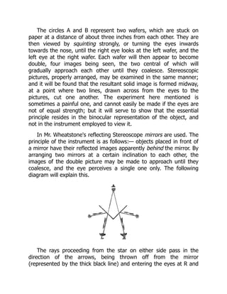The circles A and B represent two wafers, which are stuck on
paper at a distance of about three inches from each other. They are
then viewed by squinting strongly, or turning the eyes inwards
towards the nose, until the right eye looks at the left wafer, and the
left eye at the right wafer. Each wafer will then appear to become
double, four images being seen, the two central of which will
gradually approach each other until they coalesce. Stereoscopic
pictures, properly arranged, may be examined in the same manner;
and it will be found that the resultant solid image is formed midway,
at a point where two lines, drawn across from the eyes to the
pictures, cut one another. The experiment here mentioned is
sometimes a painful one, and cannot easily be made if the eyes are
not of equal strength; but it will serve to show that the essential
principle resides in the binocular representation of the object, and
not in the instrument employed to view it.
In Mr. Wheatstone's reflecting Stereoscope mirrors are used. The
principle of the instrument is as follows:— objects placed in front of
a mirror have their reflected images apparently behind the mirror. By
arranging two mirrors at a certain inclination to each other, the
images of the double picture may be made to approach until they
coalesce, and the eye perceives a single one only. The following
diagram will explain this.
The rays proceeding from the star on either side pass in the
direction of the arrows, being thrown off from the mirror
(represented by the thick black line) and entering the eyes at R and
 