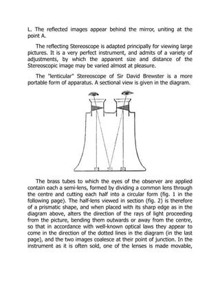 L. The reflected images appear behind the mirror, uniting at the
point A.
The reflecting Stereoscope is adapted principally for viewing large
pictures. It is a very perfect instrument, and admits of a variety of
adjustments, by which the apparent size and distance of the
Stereoscopic image may be varied almost at pleasure.
The lenticular Stereoscope of Sir David Brewster is a more
portable form of apparatus. A sectional view is given in the diagram.
The brass tubes to which the eyes of the observer are applied
contain each a semi-lens, formed by dividing a common lens through
the centre and cutting each half into a circular form (fig. 1 in the
following page). The half-lens viewed in section (fig. 2) is therefore
of a prismatic shape, and when placed with its sharp edge as in the
diagram above, alters the direction of the rays of light proceeding
from the picture, bending them outwards or away from the centre,
so that in accordance with well-known optical laws they appear to
come in the direction of the dotted lines in the diagram (in the last
page), and the two images coalesce at their point of junction. In the
instrument as it is often sold, one of the lenses is made movable,
 