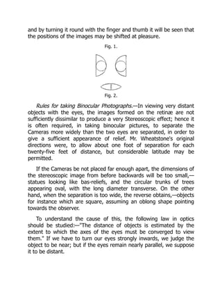 and by turning it round with the finger and thumb it will be seen that
the positions of the images may be shifted at pleasure.
Fig. 1.
Fig. 2.
Rules for taking Binocular Photographs.—In viewing very distant
objects with the eyes, the images formed on the retinæ are not
sufficiently dissimilar to produce a very Stereoscopic effect; hence it
is often required, in taking binocular pictures, to separate the
Cameras more widely than the two eyes are separated, in order to
give a sufficient appearance of relief. Mr. Wheatstone's original
directions were, to allow about one foot of separation for each
twenty-five feet of distance, but considerable latitude may be
permitted.
If the Cameras be not placed far enough apart, the dimensions of
the stereoscopic image from before backwards will be too small,—
statues looking like bas-reliefs, and the circular trunks of trees
appearing oval, with the long diameter transverse. On the other
hand, when the separation is too wide, the reverse obtains,—objects
for instance which are square, assuming an oblong shape pointing
towards the observer.
To understand the cause of this, the following law in optics
should be studied:—The distance of objects is estimated by the
extent to which the axes of the eyes must be converged to view
them. If we have to turn our eyes strongly inwards, we judge the
object to be near; but if the eyes remain nearly parallel, we suppose
it to be distant.
 