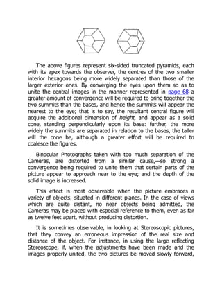 The above figures represent six-sided truncated pyramids, each
with its apex towards the observer, the centres of the two smaller
interior hexagons being more widely separated than those of the
larger exterior ones. By converging the eyes upon them so as to
unite the central images in the manner represented in page 68 a
greater amount of convergence will be required to bring together the
two summits than the bases, and hence the summits will appear the
nearest to the eye; that is to say, the resultant central figure will
acquire the additional dimension of height, and appear as a solid
cone, standing perpendicularly upon its base: further, the more
widely the summits are separated in relation to the bases, the taller
will the cone be, although a greater effort will be required to
coalesce the figures.
Binocular Photographs taken with too much separation of the
Cameras, are distorted from a similar cause,—so strong a
convergence being required to unite them that certain parts of the
picture appear to approach near to the eye; and the depth of the
solid image is increased.
This effect is most observable when the picture embraces a
variety of objects, situated in different planes. In the case of views
which are quite distant, no near objects being admitted, the
Cameras may be placed with especial reference to them, even as far
as twelve feet apart, without producing distortion.
It is sometimes observable, in looking at Stereoscopic pictures,
that they convey an erroneous impression of the real size and
distance of the object. For instance, in using the large reflecting
Stereoscope, if, when the adjustments have been made and the
images properly united, the two pictures be moved slowly forward,
 