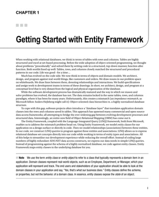 1
Chapter 1
Getting Started with Entity Framework
When working with relational databases, we think in terms of tables with rows and columns. Tables are highly
structured and excel at set-based processing. Before the wide adoption of object-oriented programming, we thought
about problems “procedurally” and solved them by writing code in a structured, top-down manner, function after
function. Both worlds lined up well: Tables, rows, and columns closely matched the structured and procedural
patterns in our code. Life was good - for a time...
Much has evolved on the code side. We now think in terms of objects and domain models. We architect,
design, and program against real-world things, like customers and orders. We draw nouns in our problem space
on whiteboards. We draw lines between them, denoting relationships and interactions. We build specifications
and assign work to development teams in terms of these drawings. In short, we architect, design, and program at a
conceptual level that is very distant from the logical and physical organization of the database.
While the software development process has dramatically matured and the way in which we reason and
solve problems has evolved, the database has not. The data remains locked in the same tables, rows, and columns
paradigm, where it has been for many years. Unfortunately, this creates a mismatch (an impedance mismatch, as
Microsoft fellow Anders Hejlsberg might call it): Object-oriented class hierarchies vs. a highly normalized database
structure.
To cope with this gap, software projects often introduce a “database layer” that translates application domain
classes into the rows and columns saved in tables. This approach has spawned many commercial and open-source
data access frameworks; all attempting to bridge the ever widening gap between evolving development processes and
structured data. Interestingly, an entire new field of Object Relational Mapping (ORM) has come out it.
The Entity Framework, coupled with the Language-Integrated Query (LINQ) framework, both from Microsoft,
enables us to address the mismatch problem head-on. Using Entity Framework, we model entity classes for our
application on a design surface or directly in code. Then we model relationships (associations) between these entities.
In our code, we construct LINQ queries to program against these entities and associations. LINQ allows us to express
relational database set concepts directly into our code while working in terms of entity types and associations. All
of this helps to streamline our development experience while reducing the overall effort. Instead of coding large
numbers of highly redundant ADO.NET data access constructs, we express our data needs in simple LINQ queries.
Instead of programming against the schema of a highly normalized database, we code against entity classes. Entity
Framework maps entity classes to the underlying database for you.
Note
■
■ We use the term entity class or entity object to refer to a class that typically represents a domain item in an
application. Domain classes represent real-world objects, such as an Employee, Department, or Manager, which your
application will represent and track. The end users and stakeholders of your application should be able to look at the
domain classes in your application and say, “Yes, that’s what our business does.” Entity classes define the schema,
or properties, but not the behavior, of a domain class. In essence, entity classes expose the state of an object.
 