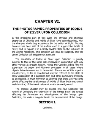 CHAPTER VI.
THE PHOTOGRAPHIC PROPERTIES OF IODIDE
OF SILVER UPON COLLODION.
In the preceding part of this Work the physical and chemical
properties of Chloride and Iodide of Silver have been described, with
the changes which they experience by the action of Light. Nothing
however has been said of the surface used to support the Iodide of
Silver, and to expose it in a finely divided state to the influence of
the actinic radiations. This omission will now be supplied, and the
use of Collodion will engage our attention.
The sensibility of Iodide of Silver upon Collodion is greatly
superior to that of the same salt employed in conjunction with any
other vehicle at present known. Hence the Collodio-Iodide film will
supersede the paper and Albumen processes in all cases where
objects liable to move are to be copied. The causes of this superior
sensitiveness, as far as ascertained, may be referred to the state of
loose coagulation of a Collodion film and other particulars presently
to be noticed. It must however be allowed that there are yet some
points affecting the sensitiveness of Iodide of Silver, both mechanical
and chemical, of the exact nature of which we are ignorant.
The present Chapter may be divided into four Sections:—the
nature of Collodion; the chemistry of the Nitrate Bath; the causes
affecting the formation and development of the Image upon
Collodion; the various irregularities in the development of the Image.
SECTION I.
Collodion.
 