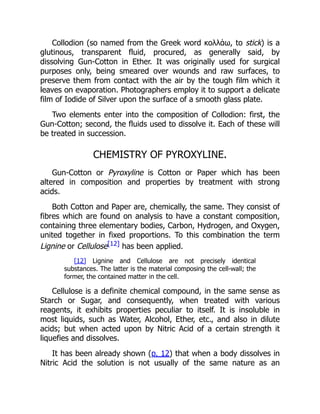 Collodion (so named from the Greek word κολλἁω, to stick) is a
glutinous, transparent fluid, procured, as generally said, by
dissolving Gun-Cotton in Ether. It was originally used for surgical
purposes only, being smeared over wounds and raw surfaces, to
preserve them from contact with the air by the tough film which it
leaves on evaporation. Photographers employ it to support a delicate
film of Iodide of Silver upon the surface of a smooth glass plate.
Two elements enter into the composition of Collodion: first, the
Gun-Cotton; second, the fluids used to dissolve it. Each of these will
be treated in succession.
CHEMISTRY OF PYROXYLINE.
Gun-Cotton or Pyroxyline is Cotton or Paper which has been
altered in composition and properties by treatment with strong
acids.
Both Cotton and Paper are, chemically, the same. They consist of
fibres which are found on analysis to have a constant composition,
containing three elementary bodies, Carbon, Hydrogen, and Oxygen,
united together in fixed proportions. To this combination the term
Lignine or Cellulose[12] has been applied.
[12] Lignine and Cellulose are not precisely identical
substances. The latter is the material composing the cell-wall; the
former, the contained matter in the cell.
Cellulose is a definite chemical compound, in the same sense as
Starch or Sugar, and consequently, when treated with various
reagents, it exhibits properties peculiar to itself. It is insoluble in
most liquids, such as Water, Alcohol, Ether, etc., and also in dilute
acids; but when acted upon by Nitric Acid of a certain strength it
liquefies and dissolves.
It has been already shown (p. 12) that when a body dissolves in
Nitric Acid the solution is not usually of the same nature as an
 