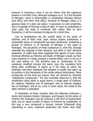 however is erroneous, since it can be shown that the substance
present is not Nitric Acid, although analogous to it. It is the Peroxide
of Nitrogen, which is intermediate in composition between Nitrous
Acid (NO3) and Nitric Acid (NO5). Peroxide of Nitrogen (NO4) is a
gaseous body of a dark red colour; it possesses no acid properties,
and is incapable of forming a class of salts. In order to understand in
what state this body is combined with cotton fibre to form
Pyroxyline, it will be necessary to digress for a short time.
Law of Substitution.—By the careful study of the action of
Chlorine, and of Nitric Acid, upon various organic substances, a
remarkable series of compounds has been discovered, containing a
portion of Chlorine or of Peroxide of Nitrogen in the place of
Hydrogen. The peculiarity of these substances is, that they strongly
resemble the originals in their physical, and often in their chemical
properties. It might have been supposed that agents of such active
chemical affinities as Chlorine and Oxide of Nitrogen would, by their
mere presence in a body, produce a marked effect; yet it is not so in
the case before us. The primitive type or constitution of the
substance modified remains the same, even the crystalline form
being often unaffected. It seems as if the body by which the
Hydrogen had been displaced had stepped in quietly and taken up
its position in the framework of the whole without disturbance. Many
compounds of this kind are known; they are termed by chemists
substitution compounds. The law invariably observed is, that the
substitution takes place in equal atoms: a single atom of Chlorine,
for instance, displaces one of Hydrogen; two of Chlorine displace
two of Hydrogen, and so on, until, in some cases, the whole of the
latter element is separated.
In illustration of these remarks, take the following instances:—
Acetic Acid contains Carbon, Hydrogen, and Oxygen; by the action of
Chlorine the Hydrogen may be removed in the form of Hydrochloric
Acid, and an equal number of atoms of Chlorine be substituted. In
this way a new compound is formed, termed Chloracetic Acid,
resembling in many important particulars the Acetic Acid itself.
 