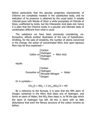 Notice particularly that the peculiar properties characteristic of
Chlorine are completely masked in the substitution body, and no
indication of its presence is obtained by the usual tests! A soluble
Chloride gives with Nitrate of Silver a white precipitate of Chloride of
Silver, unaffected by Acids, but the Chloracetic Acid does not; hence
it is plain that the Chlorine exists in a peculiar and Ultimate state of
combination different from what is usual.
The substance we have been previously considering, viz.
Pyroxyline, affords another illustration of the Law of Substitution.
Omitting, for the sake of simplicity, the number of atoms concerned
in the change, the action of concentrated Nitric Acid upon ligneous
fibre may be thus explained:—
Cotton or
Carbon
Hydrogen
Hydrogen
Oxygen
+ Nitric Acid
equals
Pyroxyline or
Carbon
Hydrogen
Peroxide Nitrogen
Oxygen
+ Water
Or in symbols:—
CH11O + NO5 = C (Hn-1NO4) O + HO
By a reference to the formula, it is seen that the fifth atom of
Oxygen contained in the Nitric Acid takes one of Hydrogen, and
forms an atom of Water; the NO4 then steps in, to fill the gap which
the atom of Hydrogen has left. All this is done with so little
disturbance that even the fibrous structure of the cotton remains as
before.
 