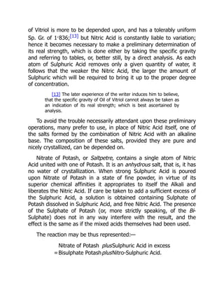 of Vitriol is more to be depended upon, and has a tolerably uniform
Sp. Gr. of 1·836;[13] but Nitric Acid is constantly liable to variation;
hence it becomes necessary to make a preliminary determination of
its real strength, which is done either by taking the specific gravity
and referring to tables, or, better still, by a direct analysis. As each
atom of Sulphuric Acid removes only a given quantity of water, it
follows that the weaker the Nitric Acid, the larger the amount of
Sulphuric which will be required to bring it up to the proper degree
of concentration.
[13] The later experience of the writer induces him to believe,
that the specific gravity of Oil of Vitriol cannot always be taken as
an indication of its real strength; which is best ascertained by
analysis.
To avoid the trouble necessarily attendant upon these preliminary
operations, many prefer to use, in place of Nitric Acid itself, one of
the salts formed by the combination of Nitric Acid with an alkaline
base. The composition of these salts, provided they are pure and
nicely crystallized, can be depended on.
Nitrate of Potash, or Saltpetre, contains a single atom of Nitric
Acid united with one of Potash. It is an anhydrous salt, that is, it has
no water of crystallization. When strong Sulphuric Acid is poured
upon Nitrate of Potash in a state of fine powder, in virtue of its
superior chemical affinities it appropriates to itself the Alkali and
liberates the Nitric Acid. If care be taken to add a sufficient excess of
the Sulphuric Acid, a solution is obtained containing Sulphate of
Potash dissolved in Sulphuric Acid, and free Nitric Acid. The presence
of the Sulphate of Potash (or, more strictly speaking, of the Bi-
Sulphate) does not in any way interfere with the result, and the
effect is the same as if the mixed acids themselves had been used.
The reaction may be thus represented:—
Nitrate of Potash plusSulphuric Acid in excess
=Bisulphate PotashplusNitro-Sulphuric Acid.
 