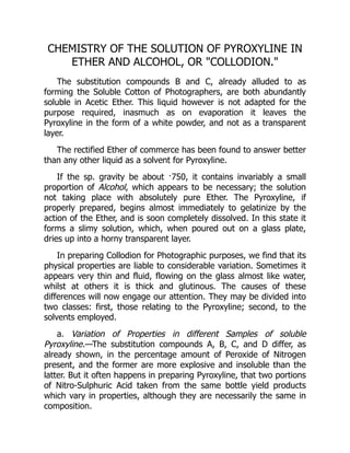 CHEMISTRY OF THE SOLUTION OF PYROXYLINE IN
ETHER AND ALCOHOL, OR COLLODION.
The substitution compounds B and C, already alluded to as
forming the Soluble Cotton of Photographers, are both abundantly
soluble in Acetic Ether. This liquid however is not adapted for the
purpose required, inasmuch as on evaporation it leaves the
Pyroxyline in the form of a white powder, and not as a transparent
layer.
The rectified Ether of commerce has been found to answer better
than any other liquid as a solvent for Pyroxyline.
If the sp. gravity be about ·750, it contains invariably a small
proportion of Alcohol, which appears to be necessary; the solution
not taking place with absolutely pure Ether. The Pyroxyline, if
properly prepared, begins almost immediately to gelatinize by the
action of the Ether, and is soon completely dissolved. In this state it
forms a slimy solution, which, when poured out on a glass plate,
dries up into a horny transparent layer.
In preparing Collodion for Photographic purposes, we find that its
physical properties are liable to considerable variation. Sometimes it
appears very thin and fluid, flowing on the glass almost like water,
whilst at others it is thick and glutinous. The causes of these
differences will now engage our attention. They may be divided into
two classes: first, those relating to the Pyroxyline; second, to the
solvents employed.
a. Variation of Properties in different Samples of soluble
Pyroxyline.—The substitution compounds A, B, C, and D differ, as
already shown, in the percentage amount of Peroxide of Nitrogen
present, and the former are more explosive and insoluble than the
latter. But it often happens in preparing Pyroxyline, that two portions
of Nitro-Sulphuric Acid taken from the same bottle yield products
which vary in properties, although they are necessarily the same in
composition.
 