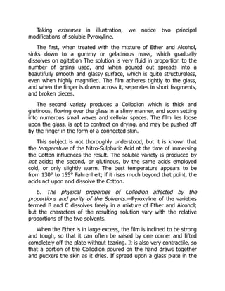 Taking extremes in illustration, we notice two principal
modifications of soluble Pyroxyline.
The first, when treated with the mixture of Ether and Alcohol,
sinks down to a gummy or gelatinous mass, which gradually
dissolves on agitation The solution is very fluid in proportion to the
number of grains used, and when poured out spreads into a
beautifully smooth and glassy surface, which is quite structureless,
even when highly magnified. The film adheres tightly to the glass,
and when the finger is drawn across it, separates in short fragments,
and broken pieces.
The second variety produces a Collodion which is thick and
glutinous, flowing over the glass in a slimy manner, and soon setting
into numerous small waves and cellular spaces. The film lies loose
upon the glass, is apt to contract on drying, and may be pushed off
by the finger in the form of a connected skin.
This subject is not thoroughly understood, but it is known that
the temperature of the Nitro-Sulphuric Acid at the time of immersing
the Cotton influences the result. The soluble variety is produced by
hot acids; the second, or glutinous, by the same acids employed
cold, or only slightly warm. The best temperature appears to be
from 130° to 155° Fahrenheit; if it rises much beyond that point, the
acids act upon and dissolve the Cotton.
b. The physical properties of Collodion affected by the
proportions and purity of the Solvents.—Pyroxyline of the varieties
termed B and C dissolves freely in a mixture of Ether and Alcohol;
but the characters of the resulting solution vary with the relative
proportions of the two solvents.
When the Ether is in large excess, the film is inclined to be strong
and tough, so that it can often be raised by one corner and lifted
completely off the plate without tearing. It is also very contractile, so
that a portion of the Collodion poured on the hand draws together
and puckers the skin as it dries. If spread upon a glass plate in the
 