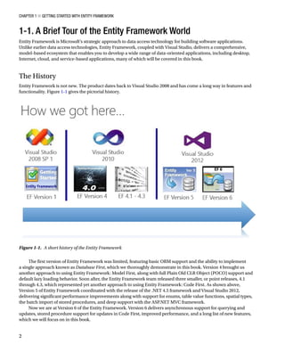 Chapter 1 ■ Getting Started with Entity Framework
2
1-1. A Brief Tour of the Entity Framework World
Entity Framework is Microsoft’s strategic approach to data access technology for building software applications.
Unlike earlier data access technologies, Entity Framework, coupled with Visual Studio, delivers a comprehensive,
model-based ecosystem that enables you to develop a wide range of data-oriented applications, including desktop,
Internet, cloud, and service-based applications, many of which will be covered in this book.
The History
Entity Framework is not new. The product dates back to Visual Studio 2008 and has come a long way in features and
functionality. Figure 1-1 gives the pictorial history.
The first version of Entity Framework was limited, featuring basic ORM support and the ability to implement
a single approach known as Database First, which we thoroughly demonstrate in this book. Version 4 brought us
another approach to using Entity Framework: Model First, along with full Plain Old CLR Object (POCO) support and
default lazy loading behavior. Soon after, the Entity Framework team released three smaller, or point releases, 4.1
through 4.3, which represented yet another approach to using Entity Framework: Code First. As shown above,
Version 5 of Entity Framework coordinated with the release of the .NET 4.5 framework and Visual Studio 2012,
delivering significant performance improvements along with support for enums, table value functions, spatial types,
the batch import of stored procedures, and deep support with the ASP.NET MVC framework.
Now we are at Version 6 of the Entity Framework. Version 6 delivers asynchronous support for querying and
updates, stored procedure support for updates in Code First, improved performance, and a long list of new features,
which we will focus on in this book.
Figure 1-1. A short history of the Entity Framework
 