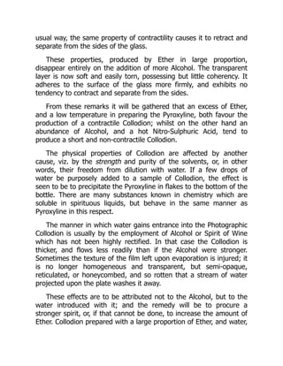 usual way, the same property of contractility causes it to retract and
separate from the sides of the glass.
These properties, produced by Ether in large proportion,
disappear entirely on the addition of more Alcohol. The transparent
layer is now soft and easily torn, possessing but little coherency. It
adheres to the surface of the glass more firmly, and exhibits no
tendency to contract and separate from the sides.
From these remarks it will be gathered that an excess of Ether,
and a low temperature in preparing the Pyroxyline, both favour the
production of a contractile Collodion; whilst on the other hand an
abundance of Alcohol, and a hot Nitro-Sulphuric Acid, tend to
produce a short and non-contractile Collodion.
The physical properties of Collodion are affected by another
cause, viz. by the strength and purity of the solvents, or, in other
words, their freedom from dilution with water. If a few drops of
water be purposely added to a sample of Collodion, the effect is
seen to be to precipitate the Pyroxyline in flakes to the bottom of the
bottle. There are many substances known in chemistry which are
soluble in spirituous liquids, but behave in the same manner as
Pyroxyline in this respect.
The manner in which water gains entrance into the Photographic
Collodion is usually by the employment of Alcohol or Spirit of Wine
which has not been highly rectified. In that case the Collodion is
thicker, and flows less readily than if the Alcohol were stronger.
Sometimes the texture of the film left upon evaporation is injured; it
is no longer homogeneous and transparent, but semi-opaque,
reticulated, or honeycombed, and so rotten that a stream of water
projected upon the plate washes it away.
These effects are to be attributed not to the Alcohol, but to the
water introduced with it; and the remedy will be to procure a
stronger spirit, or, if that cannot be done, to increase the amount of
Ether. Collodion prepared with a large proportion of Ether, and water,
 