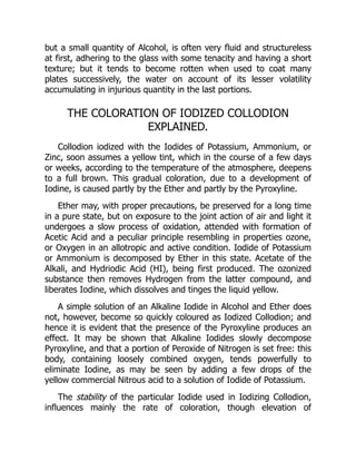 but a small quantity of Alcohol, is often very fluid and structureless
at first, adhering to the glass with some tenacity and having a short
texture; but it tends to become rotten when used to coat many
plates successively, the water on account of its lesser volatility
accumulating in injurious quantity in the last portions.
THE COLORATION OF IODIZED COLLODION
EXPLAINED.
Collodion iodized with the Iodides of Potassium, Ammonium, or
Zinc, soon assumes a yellow tint, which in the course of a few days
or weeks, according to the temperature of the atmosphere, deepens
to a full brown. This gradual coloration, due to a development of
Iodine, is caused partly by the Ether and partly by the Pyroxyline.
Ether may, with proper precautions, be preserved for a long time
in a pure state, but on exposure to the joint action of air and light it
undergoes a slow process of oxidation, attended with formation of
Acetic Acid and a peculiar principle resembling in properties ozone,
or Oxygen in an allotropic and active condition. Iodide of Potassium
or Ammonium is decomposed by Ether in this state. Acetate of the
Alkali, and Hydriodic Acid (HI), being first produced. The ozonized
substance then removes Hydrogen from the latter compound, and
liberates Iodine, which dissolves and tinges the liquid yellow.
A simple solution of an Alkaline Iodide in Alcohol and Ether does
not, however, become so quickly coloured as Iodized Collodion; and
hence it is evident that the presence of the Pyroxyline produces an
effect. It may be shown that Alkaline Iodides slowly decompose
Pyroxyline, and that a portion of Peroxide of Nitrogen is set free: this
body, containing loosely combined oxygen, tends powerfully to
eliminate Iodine, as may be seen by adding a few drops of the
yellow commercial Nitrous acid to a solution of Iodide of Potassium.
The stability of the particular Iodide used in Iodizing Collodion,
influences mainly the rate of coloration, though elevation of
 