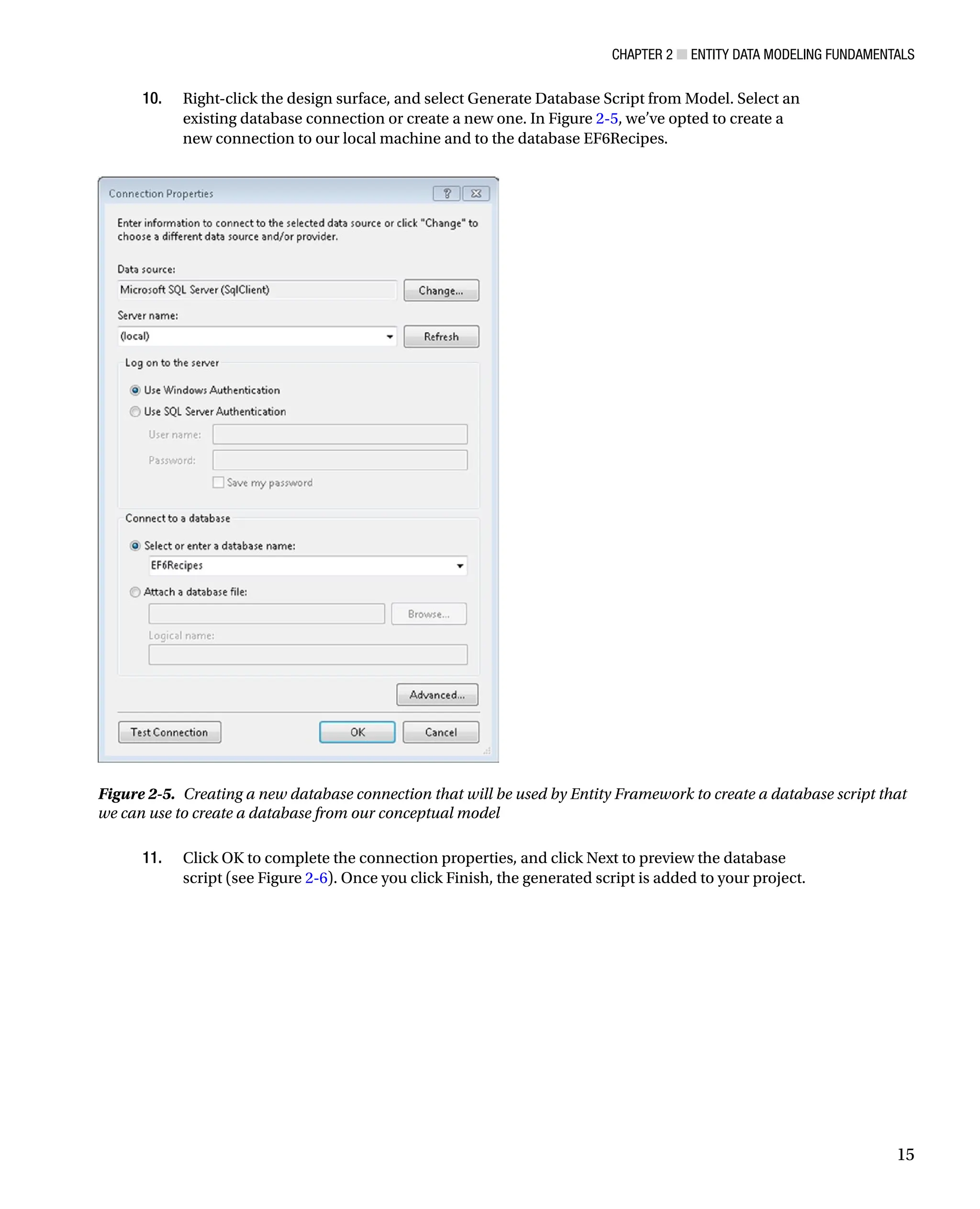 Chapter 2 ■ Entity Data Modeling Fundamentals
15
10. Right-click the design surface, and select Generate Database Script from Model. Select an
existing database connection or create a new one. In Figure 2-5, we’ve opted to create a
new connection to our local machine and to the database EF6Recipes.
11. Click OK to complete the connection properties, and click Next to preview the database
script (see Figure 2-6). Once you click Finish, the generated script is added to your project.
Figure 2-5. Creating a new database connection that will be used by Entity Framework to create a database script that
we can use to create a database from our conceptual model
 