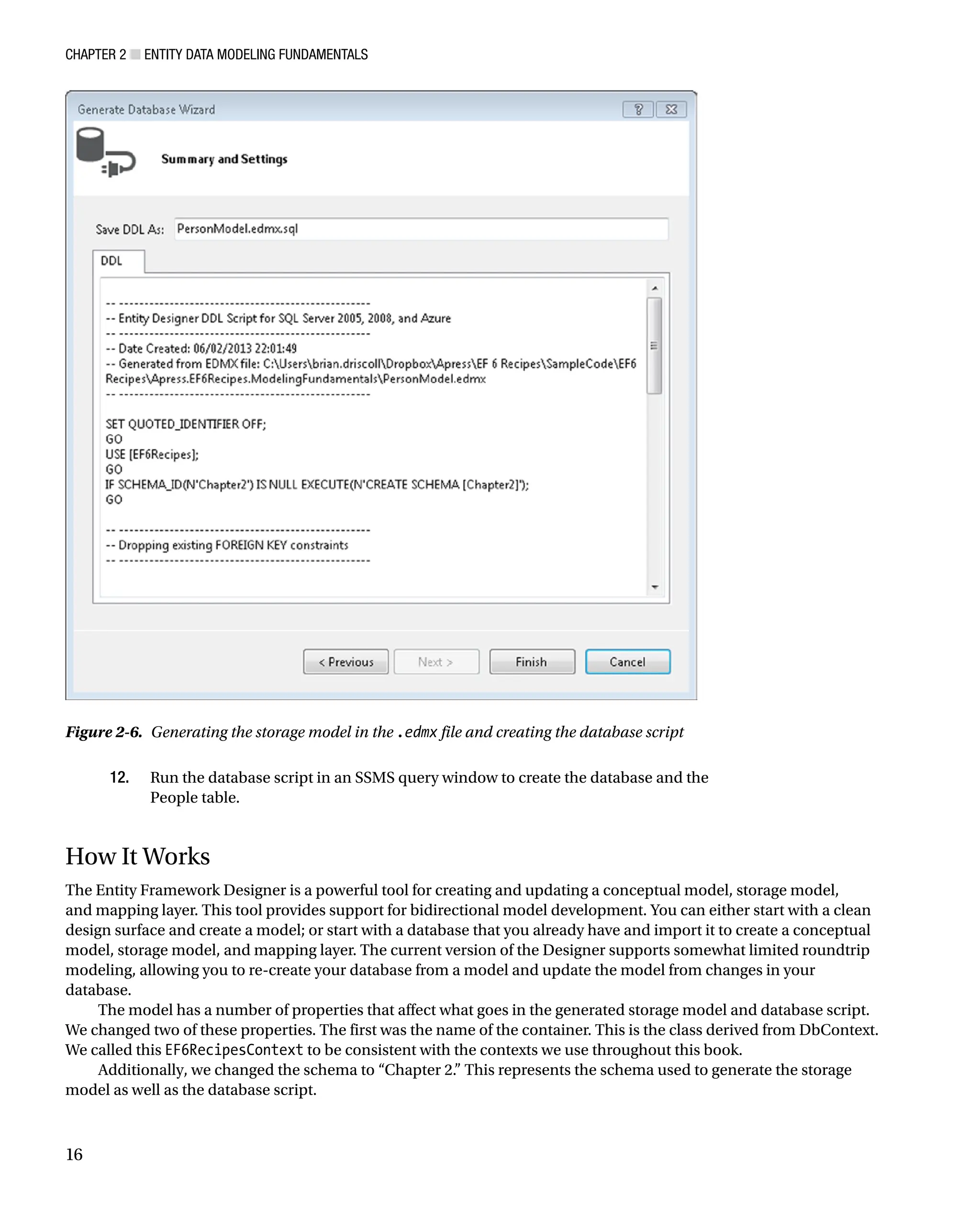 Chapter 2 ■ Entity Data Modeling Fundamentals
16
12. Run the database script in an SSMS query window to create the database and the
People table.
How It Works
The Entity Framework Designer is a powerful tool for creating and updating a conceptual model, storage model,
and mapping layer. This tool provides support for bidirectional model development. You can either start with a clean
design surface and create a model; or start with a database that you already have and import it to create a conceptual
model, storage model, and mapping layer. The current version of the Designer supports somewhat limited roundtrip
modeling, allowing you to re-create your database from a model and update the model from changes in your
database.
The model has a number of properties that affect what goes in the generated storage model and database script.
We changed two of these properties. The first was the name of the container. This is the class derived from DbContext.
We called this EF6RecipesContext to be consistent with the contexts we use throughout this book.
Additionally, we changed the schema to “Chapter 2.” This represents the schema used to generate the storage
model as well as the database script.
Figure 2-6. Generating the storage model in the .edmx file and creating the database script
 