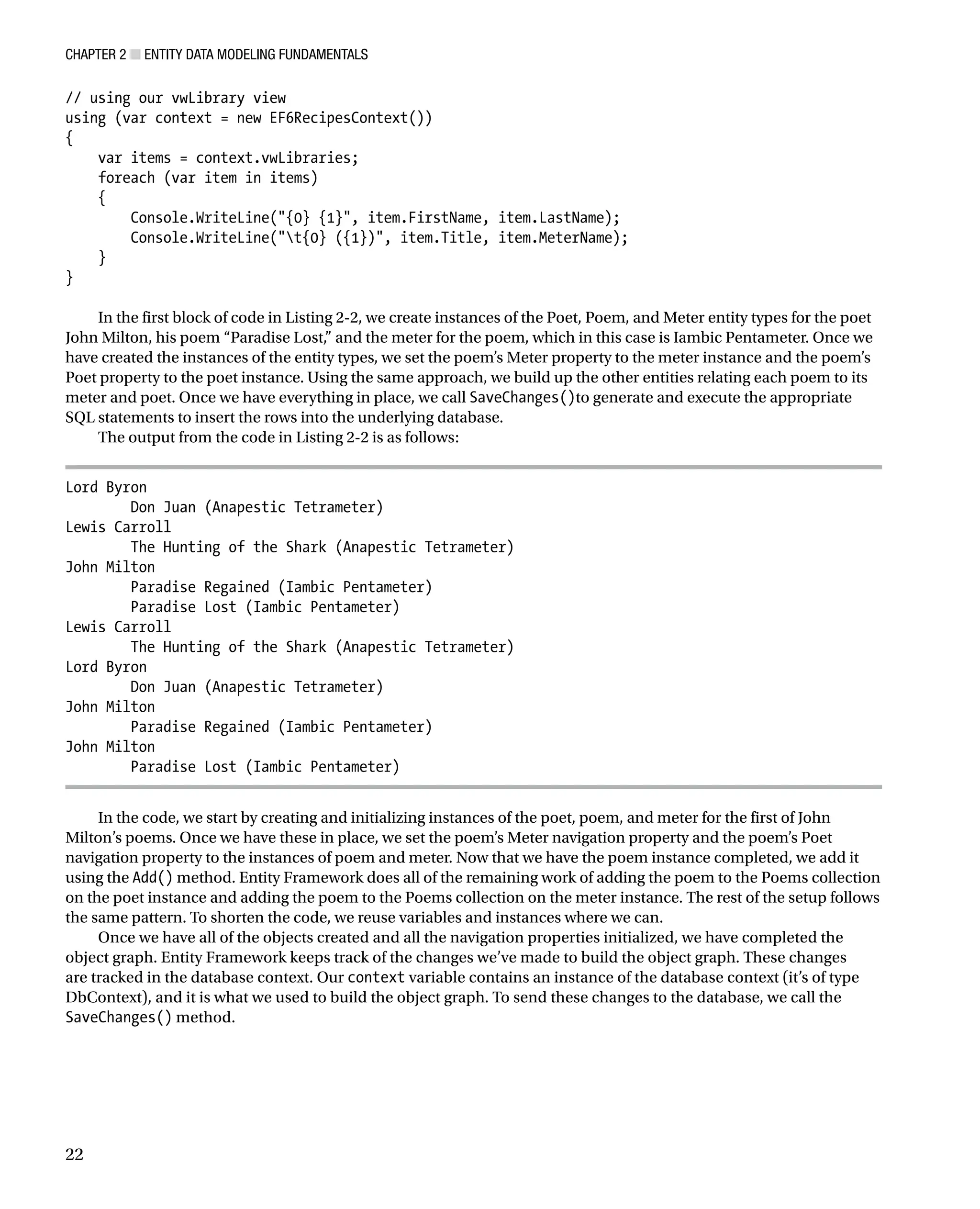 Chapter 2 ■ Entity Data Modeling Fundamentals
22
// using our vwLibrary view
using (var context = new EF6RecipesContext())
{
var items = context.vwLibraries;
foreach (var item in items)
{
Console.WriteLine({0} {1}, item.FirstName, item.LastName);
Console.WriteLine(t{0} ({1}), item.Title, item.MeterName);
}
}
In the first block of code in Listing 2-2, we create instances of the Poet, Poem, and Meter entity types for the poet
John Milton, his poem “Paradise Lost,” and the meter for the poem, which in this case is Iambic Pentameter. Once we
have created the instances of the entity types, we set the poem’s Meter property to the meter instance and the poem’s
Poet property to the poet instance. Using the same approach, we build up the other entities relating each poem to its
meter and poet. Once we have everything in place, we call SaveChanges()to generate and execute the appropriate
SQL statements to insert the rows into the underlying database.
The output from the code in Listing 2-2 is as follows:
Lord Byron
Don Juan (Anapestic Tetrameter)
Lewis Carroll
The Hunting of the Shark (Anapestic Tetrameter)
John Milton
Paradise Regained (Iambic Pentameter)
Paradise Lost (Iambic Pentameter)
Lewis Carroll
The Hunting of the Shark (Anapestic Tetrameter)
Lord Byron
Don Juan (Anapestic Tetrameter)
John Milton
Paradise Regained (Iambic Pentameter)
John Milton
Paradise Lost (Iambic Pentameter)
In the code, we start by creating and initializing instances of the poet, poem, and meter for the first of John
Milton’s poems. Once we have these in place, we set the poem’s Meter navigation property and the poem’s Poet
navigation property to the instances of poem and meter. Now that we have the poem instance completed, we add it
using the Add() method. Entity Framework does all of the remaining work of adding the poem to the Poems collection
on the poet instance and adding the poem to the Poems collection on the meter instance. The rest of the setup follows
the same pattern. To shorten the code, we reuse variables and instances where we can.
Once we have all of the objects created and all the navigation properties initialized, we have completed the
object graph. Entity Framework keeps track of the changes we’ve made to build the object graph. These changes
are tracked in the database context. Our context variable contains an instance of the database context (it’s of type
DbContext), and it is what we used to build the object graph. To send these changes to the database, we call the
SaveChanges() method.
 