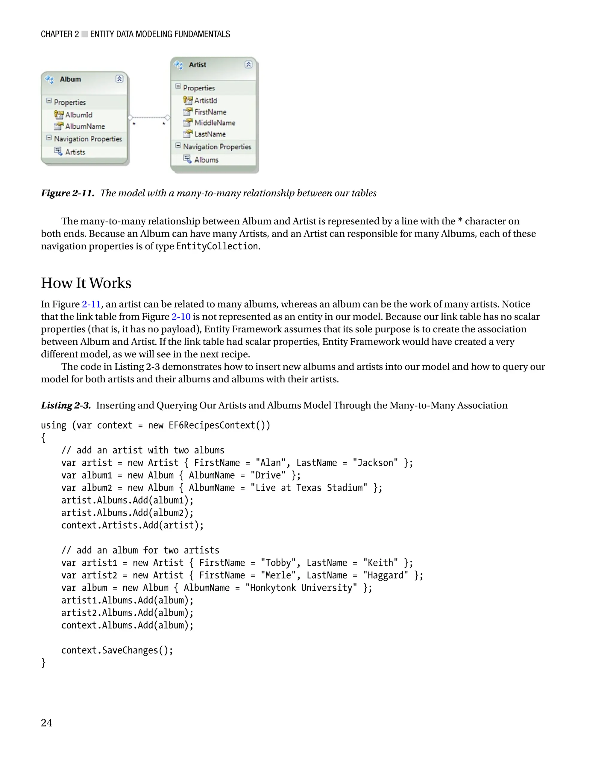 Chapter 2 ■ Entity Data Modeling Fundamentals
24
The many-to-many relationship between Album and Artist is represented by a line with the * character on
both ends. Because an Album can have many Artists, and an Artist can responsible for many Albums, each of these
navigation properties is of type EntityCollection.
How It Works
In Figure 2-11, an artist can be related to many albums, whereas an album can be the work of many artists. Notice
that the link table from Figure 2-10 is not represented as an entity in our model. Because our link table has no scalar
properties (that is, it has no payload), Entity Framework assumes that its sole purpose is to create the association
between Album and Artist. If the link table had scalar properties, Entity Framework would have created a very
different model, as we will see in the next recipe.
The code in Listing 2-3 demonstrates how to insert new albums and artists into our model and how to query our
model for both artists and their albums and albums with their artists.
Listing 2-3. Inserting and Querying Our Artists and Albums Model Through the Many-to-Many Association
using (var context = new EF6RecipesContext())
{
// add an artist with two albums
var artist = new Artist { FirstName = Alan, LastName = Jackson };
var album1 = new Album { AlbumName = Drive };
var album2 = new Album { AlbumName = Live at Texas Stadium };
artist.Albums.Add(album1);
artist.Albums.Add(album2);
context.Artists.Add(artist);
// add an album for two artists
var artist1 = new Artist { FirstName = Tobby, LastName = Keith };
var artist2 = new Artist { FirstName = Merle, LastName = Haggard };
var album = new Album { AlbumName = Honkytonk University };
artist1.Albums.Add(album);
artist2.Albums.Add(album);
context.Albums.Add(album);
context.SaveChanges();
}
Figure 2-11. The model with a many-to-many relationship between our tables
 