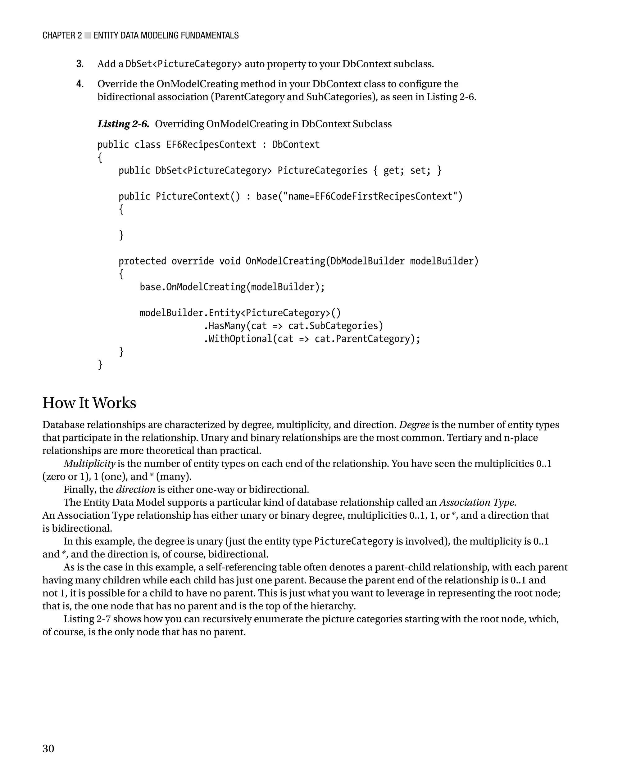 Chapter 2 ■ Entity Data Modeling Fundamentals
30
3. Add a DbSetPictureCategory auto property to your DbContext subclass.
4. Override the OnModelCreating method in your DbContext class to configure the
bidirectional association (ParentCategory and SubCategories), as seen in Listing 2-6.
Listing 2-6. Overriding OnModelCreating in DbContext Subclass
public class EF6RecipesContext : DbContext
{
public DbSetPictureCategory PictureCategories { get; set; }
public PictureContext() : base(name=EF6CodeFirstRecipesContext)
{
}
protected override void OnModelCreating(DbModelBuilder modelBuilder)
{
base.OnModelCreating(modelBuilder);
modelBuilder.EntityPictureCategory()
.HasMany(cat = cat.SubCategories)
.WithOptional(cat = cat.ParentCategory);
}
}
How It Works
Database relationships are characterized by degree, multiplicity, and direction. Degree is the number of entity types
that participate in the relationship. Unary and binary relationships are the most common. Tertiary and n-place
relationships are more theoretical than practical.
Multiplicity is the number of entity types on each end of the relationship. You have seen the multiplicities 0..1
(zero or 1), 1 (one), and * (many).
Finally, the direction is either one-way or bidirectional.
The Entity Data Model supports a particular kind of database relationship called an Association Type.
An Association Type relationship has either unary or binary degree, multiplicities 0..1, 1, or *, and a direction that
is bidirectional.
In this example, the degree is unary (just the entity type PictureCategory is involved), the multiplicity is 0..1
and *, and the direction is, of course, bidirectional.
As is the case in this example, a self-referencing table often denotes a parent-child relationship, with each parent
having many children while each child has just one parent. Because the parent end of the relationship is 0..1 and
not 1, it is possible for a child to have no parent. This is just what you want to leverage in representing the root node;
that is, the one node that has no parent and is the top of the hierarchy.
Listing 2-7 shows how you can recursively enumerate the picture categories starting with the root node, which,
of course, is the only node that has no parent.
 