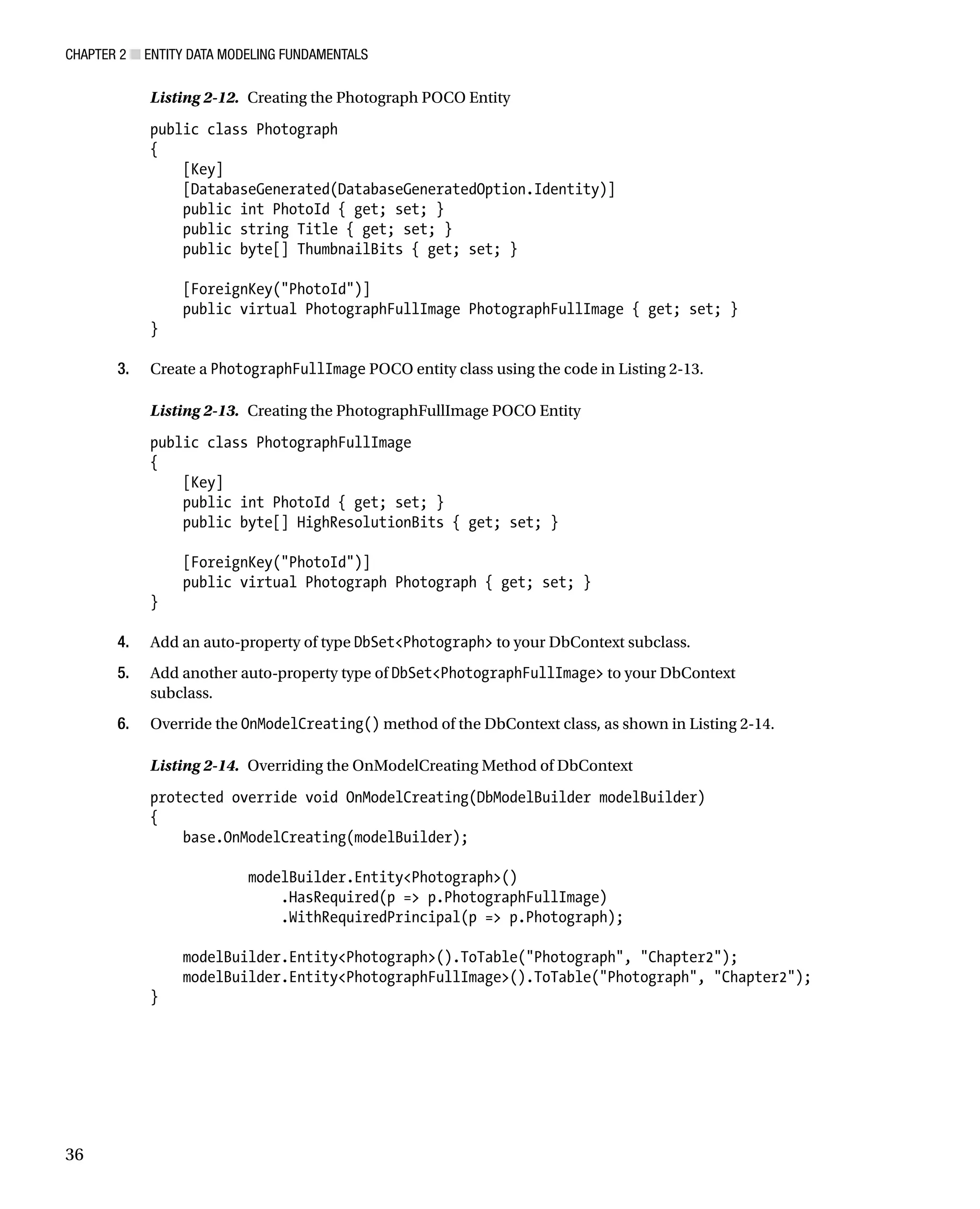 Chapter 2 ■ Entity Data Modeling Fundamentals
36
Listing 2-12. Creating the Photograph POCO Entity
public class Photograph
{
[Key]
[DatabaseGenerated(DatabaseGeneratedOption.Identity)]
public int PhotoId { get; set; }
public string Title { get; set; }
public byte[] ThumbnailBits { get; set; }
[ForeignKey(PhotoId)]
public virtual PhotographFullImage PhotographFullImage { get; set; }
}
3. Create a PhotographFullImage POCO entity class using the code in Listing 2-13.
Listing 2-13. Creating the PhotographFullImage POCO Entity
public class PhotographFullImage
{
[Key]
public int PhotoId { get; set; }
public byte[] HighResolutionBits { get; set; }
[ForeignKey(PhotoId)]
public virtual Photograph Photograph { get; set; }
}
4. Add an auto-property of type DbSetPhotograph to your DbContext subclass.
5. Add another auto-property type of DbSetPhotographFullImage to your DbContext
subclass.
6. Override the OnModelCreating() method of the DbContext class, as shown in Listing 2-14.
Listing 2-14. Overriding the OnModelCreating Method of DbContext
protected override void OnModelCreating(DbModelBuilder modelBuilder)
{
base.OnModelCreating(modelBuilder);
modelBuilder.EntityPhotograph()
.HasRequired(p = p.PhotographFullImage)
.WithRequiredPrincipal(p = p.Photograph);
modelBuilder.EntityPhotograph().ToTable(Photograph, Chapter2);
modelBuilder.EntityPhotographFullImage().ToTable(Photograph, Chapter2);
}
 