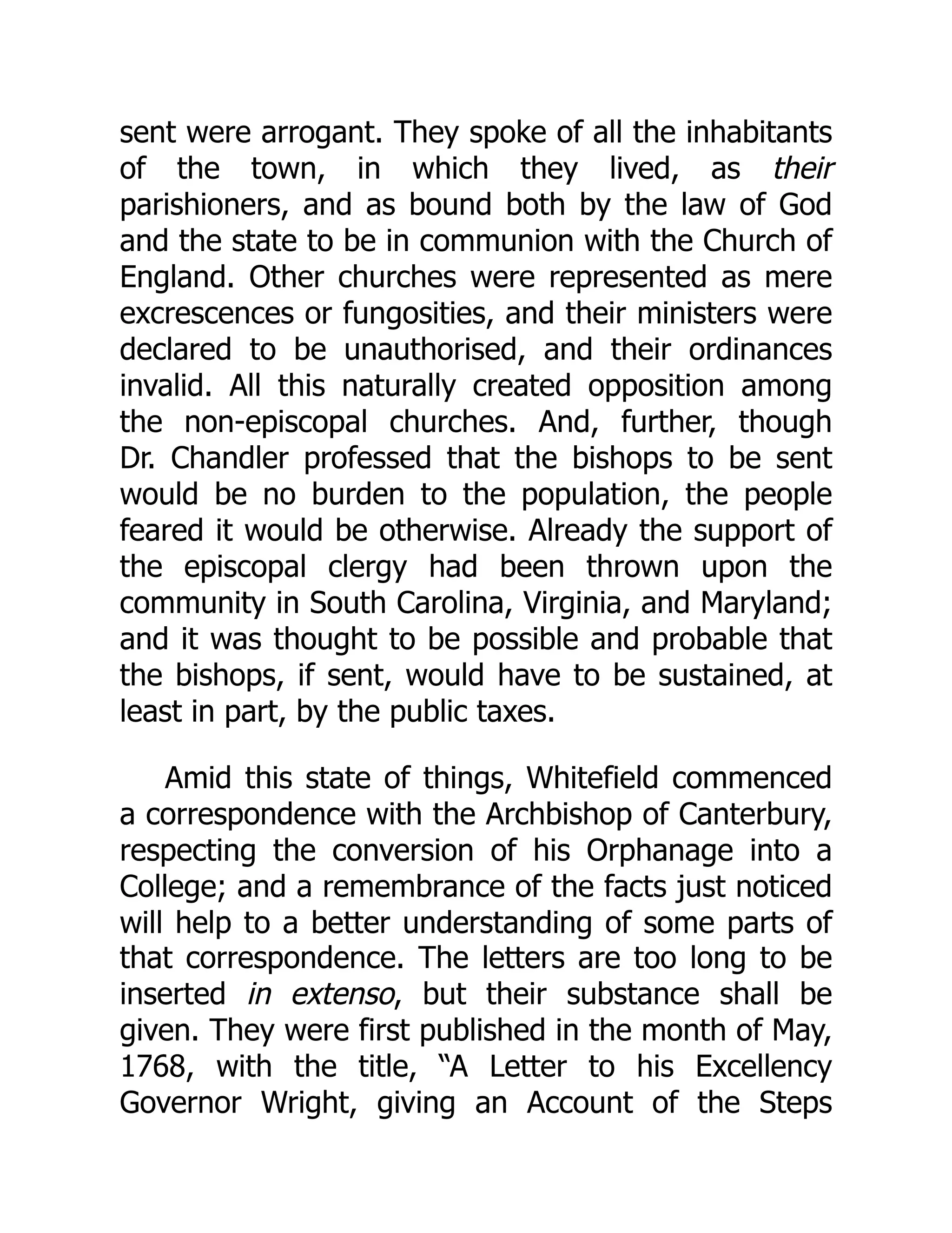 sent were arrogant. They spoke of all the inhabitants
of the town, in which they lived, as their
parishioners, and as bound both by the law of God
and the state to be in communion with the Church of
England. Other churches were represented as mere
excrescences or fungosities, and their ministers were
declared to be unauthorised, and their ordinances
invalid. All this naturally created opposition among
the non-episcopal churches. And, further, though
Dr. Chandler professed that the bishops to be sent
would be no burden to the population, the people
feared it would be otherwise. Already the support of
the episcopal clergy had been thrown upon the
community in South Carolina, Virginia, and Maryland;
and it was thought to be possible and probable that
the bishops, if sent, would have to be sustained, at
least in part, by the public taxes.
Amid this state of things, Whitefield commenced
a correspondence with the Archbishop of Canterbury,
respecting the conversion of his Orphanage into a
College; and a remembrance of the facts just noticed
will help to a better understanding of some parts of
that correspondence. The letters are too long to be
inserted in extenso, but their substance shall be
given. They were first published in the month of May,
1768, with the title, “A Letter to his Excellency
Governor Wright, giving an Account of the Steps
 