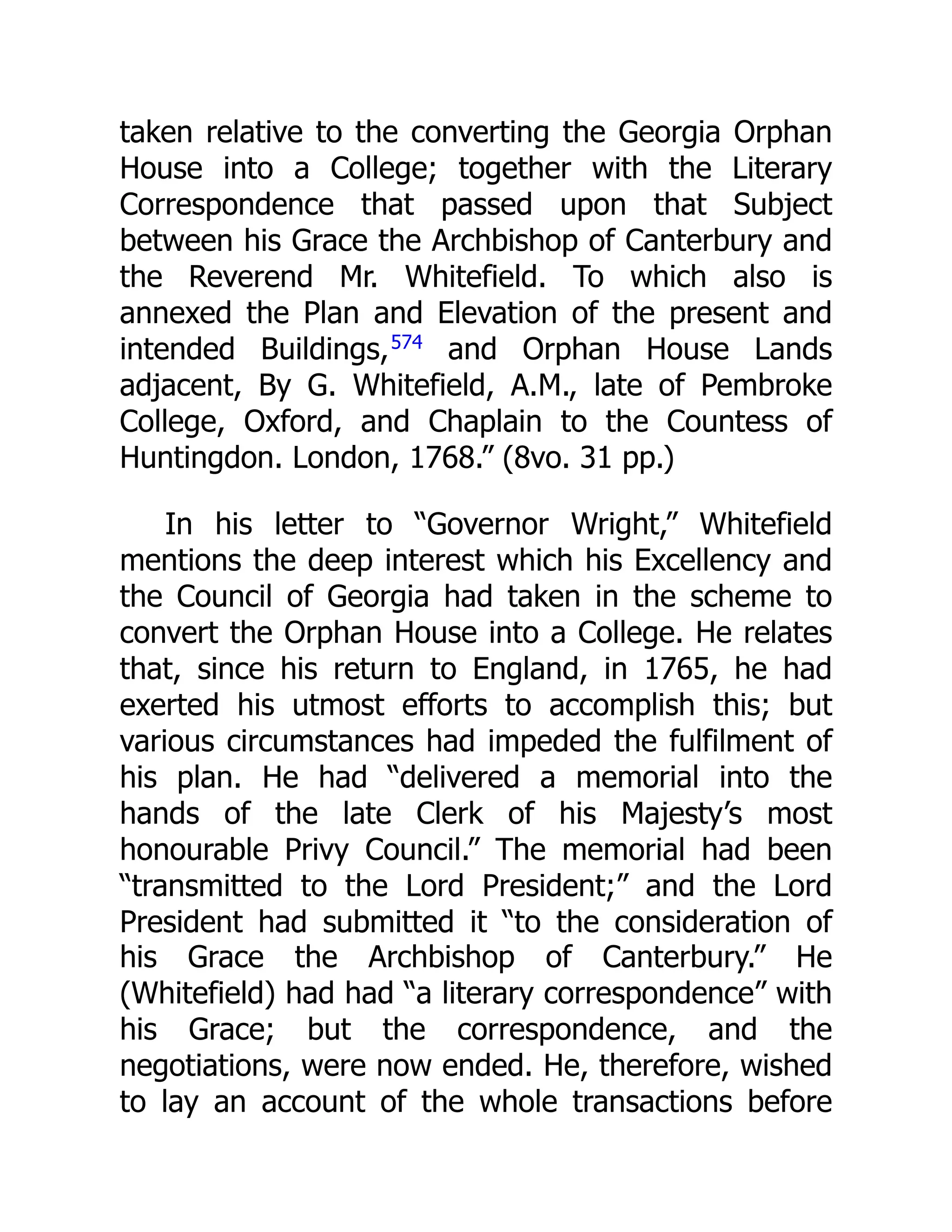 taken relative to the converting the Georgia Orphan
House into a College; together with the Literary
Correspondence that passed upon that Subject
between his Grace the Archbishop of Canterbury and
the Reverend Mr. Whitefield. To which also is
annexed the Plan and Elevation of the present and
intended Buildings,574
and Orphan House Lands
adjacent, By G. Whitefield, A.M., late of Pembroke
College, Oxford, and Chaplain to the Countess of
Huntingdon. London, 1768.” (8vo. 31 pp.)
In his letter to “Governor Wright,” Whitefield
mentions the deep interest which his Excellency and
the Council of Georgia had taken in the scheme to
convert the Orphan House into a College. He relates
that, since his return to England, in 1765, he had
exerted his utmost efforts to accomplish this; but
various circumstances had impeded the fulfilment of
his plan. He had “delivered a memorial into the
hands of the late Clerk of his Majesty’s most
honourable Privy Council.” The memorial had been
“transmitted to the Lord President;” and the Lord
President had submitted it “to the consideration of
his Grace the Archbishop of Canterbury.” He
(Whitefield) had had “a literary correspondence” with
his Grace; but the correspondence, and the
negotiations, were now ended. He, therefore, wished
to lay an account of the whole transactions before
 