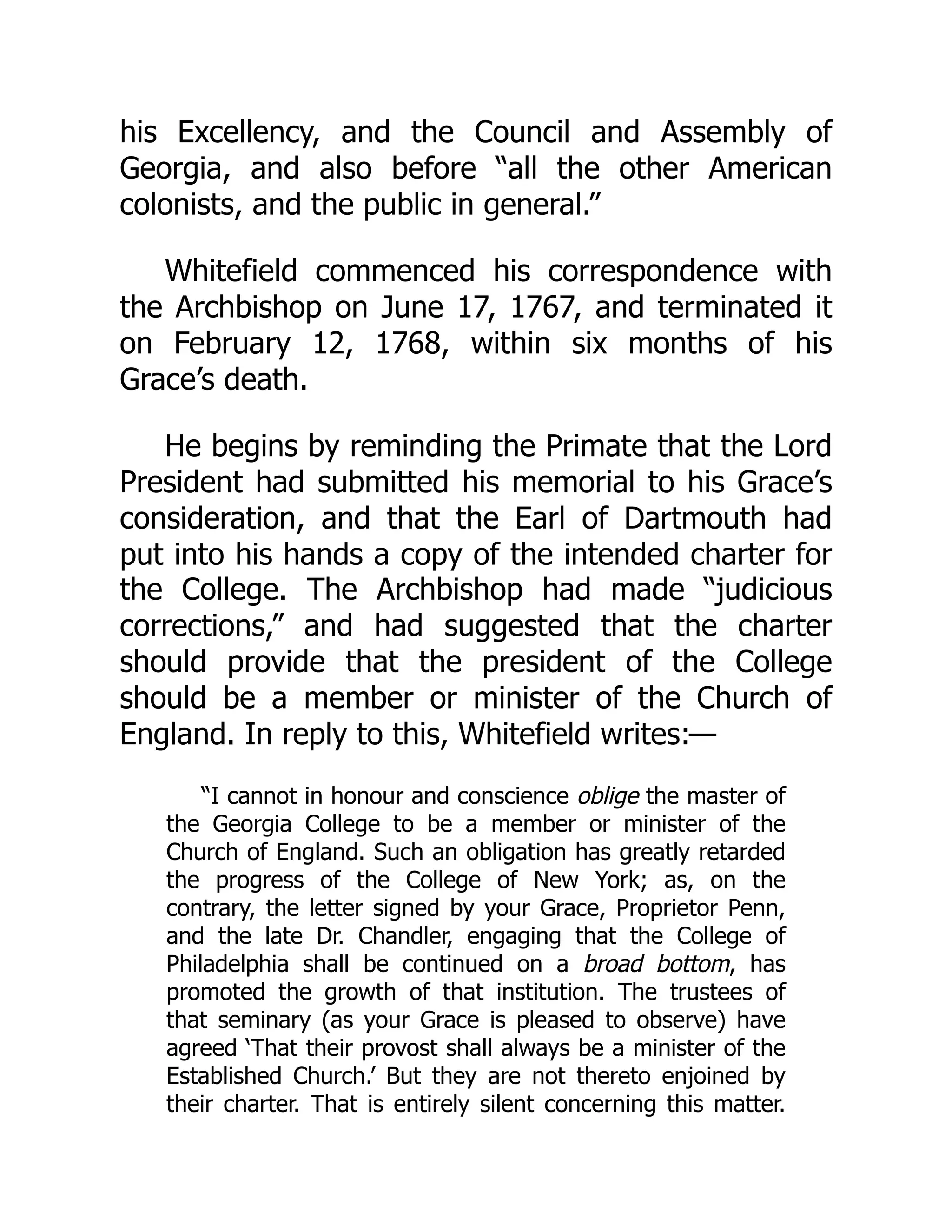 his Excellency, and the Council and Assembly of
Georgia, and also before “all the other American
colonists, and the public in general.”
Whitefield commenced his correspondence with
the Archbishop on June 17, 1767, and terminated it
on February 12, 1768, within six months of his
Grace’s death.
He begins by reminding the Primate that the Lord
President had submitted his memorial to his Grace’s
consideration, and that the Earl of Dartmouth had
put into his hands a copy of the intended charter for
the College. The Archbishop had made “judicious
corrections,” and had suggested that the charter
should provide that the president of the College
should be a member or minister of the Church of
England. In reply to this, Whitefield writes:—
“I cannot in honour and conscience oblige the master of
the Georgia College to be a member or minister of the
Church of England. Such an obligation has greatly retarded
the progress of the College of New York; as, on the
contrary, the letter signed by your Grace, Proprietor Penn,
and the late Dr. Chandler, engaging that the College of
Philadelphia shall be continued on a broad bottom, has
promoted the growth of that institution. The trustees of
that seminary (as your Grace is pleased to observe) have
agreed ‘That their provost shall always be a minister of the
Established Church.’ But they are not thereto enjoined by
their charter. That is entirely silent concerning this matter.
 