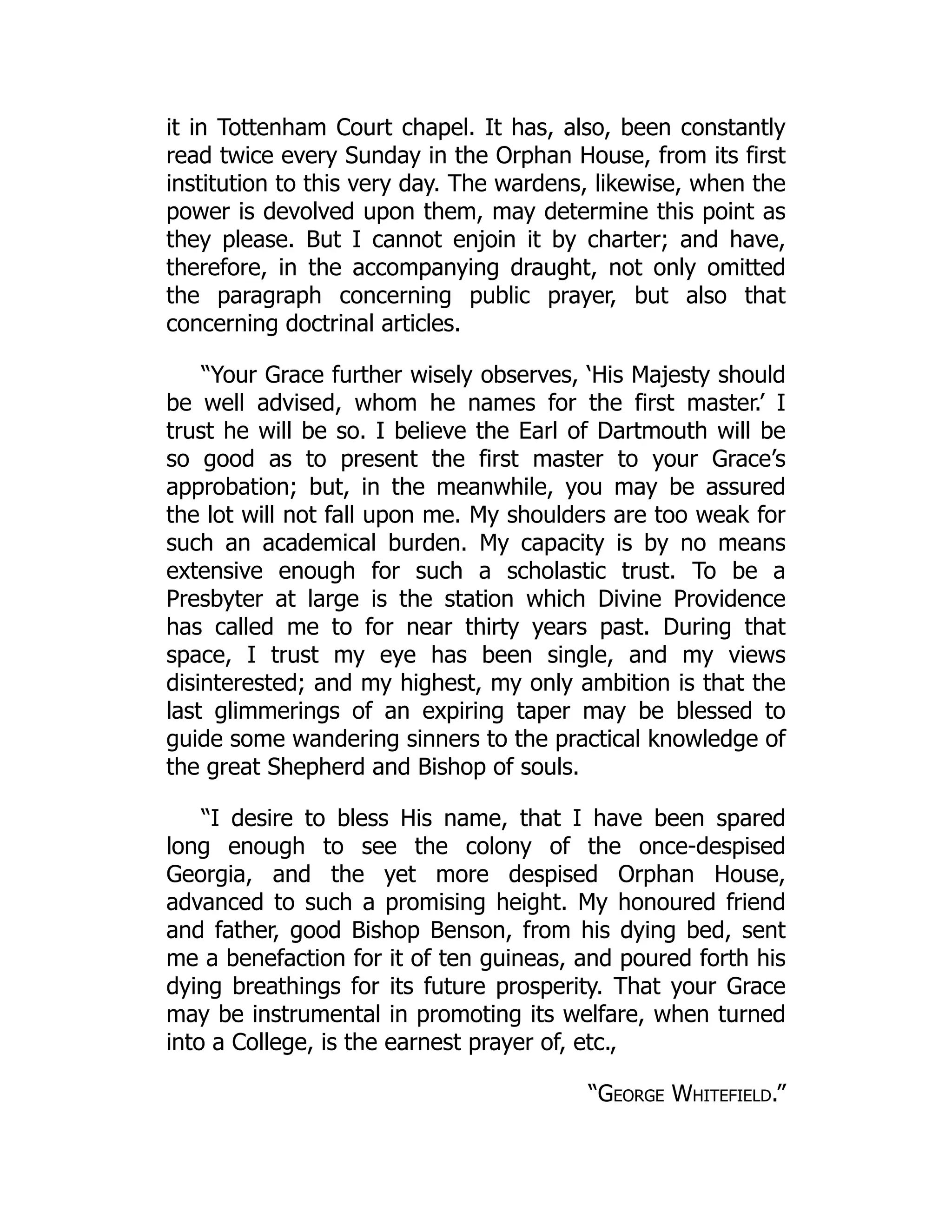 it in Tottenham Court chapel. It has, also, been constantly
read twice every Sunday in the Orphan House, from its first
institution to this very day. The wardens, likewise, when the
power is devolved upon them, may determine this point as
they please. But I cannot enjoin it by charter; and have,
therefore, in the accompanying draught, not only omitted
the paragraph concerning public prayer, but also that
concerning doctrinal articles.
“Your Grace further wisely observes, ‘His Majesty should
be well advised, whom he names for the first master.’ I
trust he will be so. I believe the Earl of Dartmouth will be
so good as to present the first master to your Grace’s
approbation; but, in the meanwhile, you may be assured
the lot will not fall upon me. My shoulders are too weak for
such an academical burden. My capacity is by no means
extensive enough for such a scholastic trust. To be a
Presbyter at large is the station which Divine Providence
has called me to for near thirty years past. During that
space, I trust my eye has been single, and my views
disinterested; and my highest, my only ambition is that the
last glimmerings of an expiring taper may be blessed to
guide some wandering sinners to the practical knowledge of
the great Shepherd and Bishop of souls.
“I desire to bless His name, that I have been spared
long enough to see the colony of the once-despised
Georgia, and the yet more despised Orphan House,
advanced to such a promising height. My honoured friend
and father, good Bishop Benson, from his dying bed, sent
me a benefaction for it of ten guineas, and poured forth his
dying breathings for its future prosperity. That your Grace
may be instrumental in promoting its welfare, when turned
into a College, is the earnest prayer of, etc.,
“George Whitefield.”
 