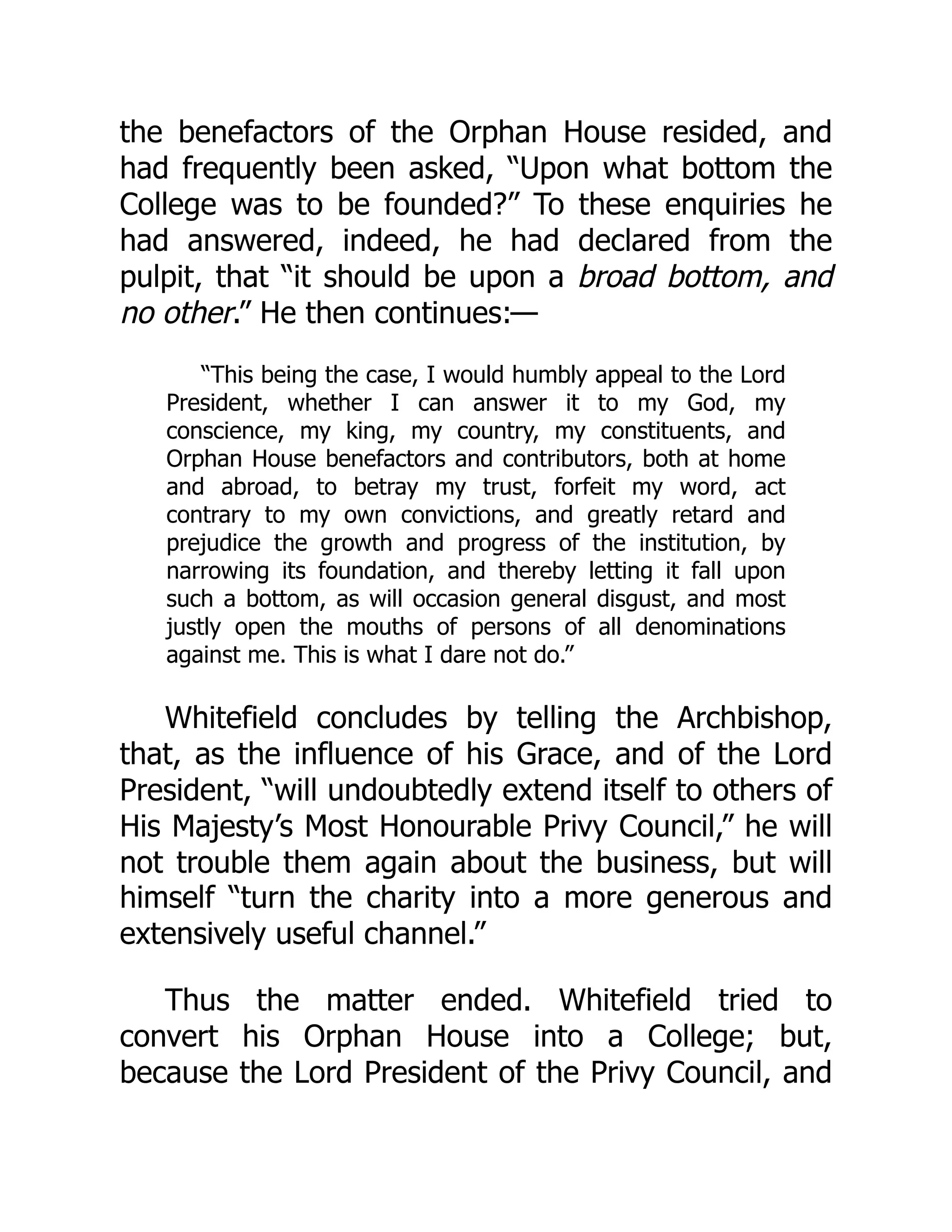 the benefactors of the Orphan House resided, and
had frequently been asked, “Upon what bottom the
College was to be founded?” To these enquiries he
had answered, indeed, he had declared from the
pulpit, that “it should be upon a broad bottom, and
no other.” He then continues:—
“This being the case, I would humbly appeal to the Lord
President, whether I can answer it to my God, my
conscience, my king, my country, my constituents, and
Orphan House benefactors and contributors, both at home
and abroad, to betray my trust, forfeit my word, act
contrary to my own convictions, and greatly retard and
prejudice the growth and progress of the institution, by
narrowing its foundation, and thereby letting it fall upon
such a bottom, as will occasion general disgust, and most
justly open the mouths of persons of all denominations
against me. This is what I dare not do.”
Whitefield concludes by telling the Archbishop,
that, as the influence of his Grace, and of the Lord
President, “will undoubtedly extend itself to others of
His Majesty’s Most Honourable Privy Council,” he will
not trouble them again about the business, but will
himself “turn the charity into a more generous and
extensively useful channel.”
Thus the matter ended. Whitefield tried to
convert his Orphan House into a College; but,
because the Lord President of the Privy Council, and
 