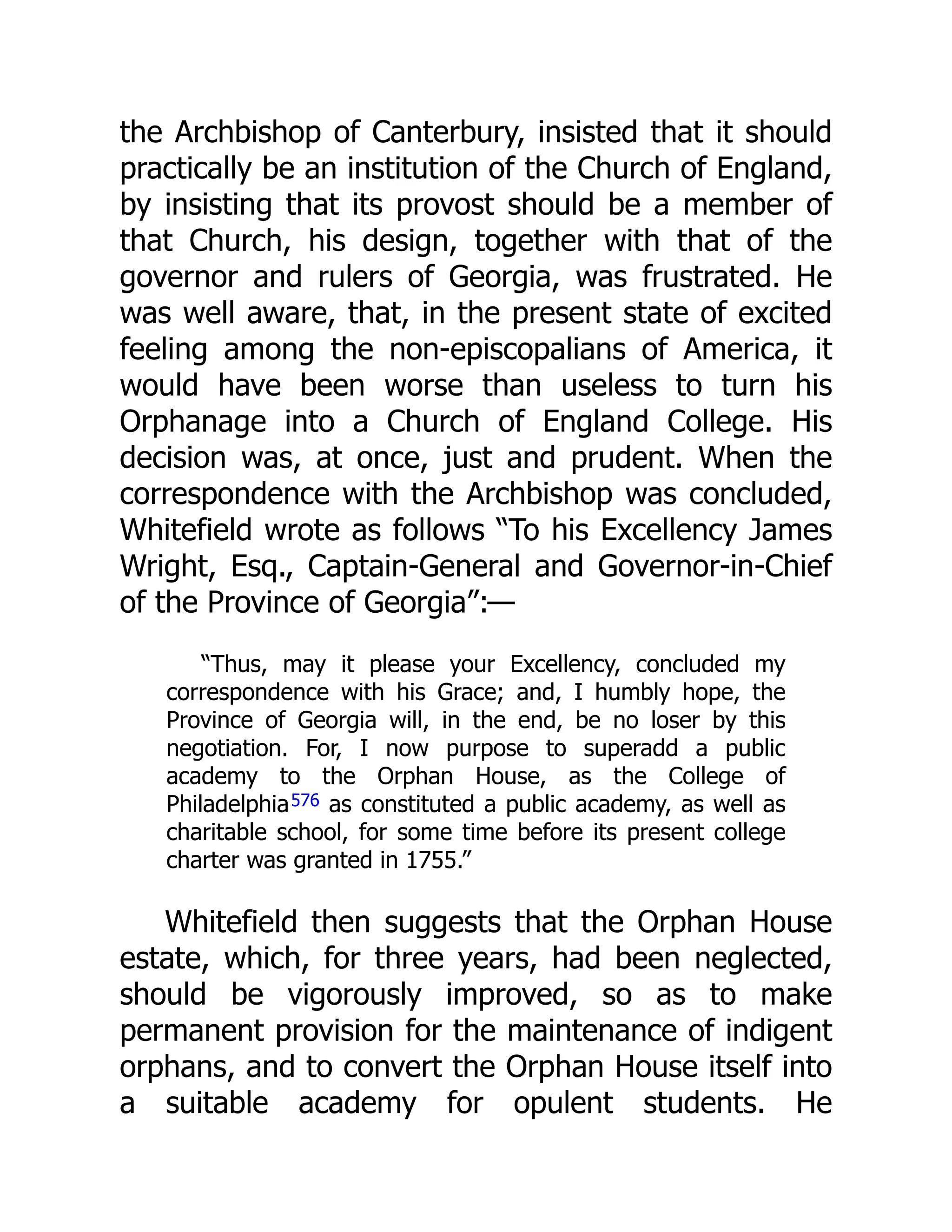the Archbishop of Canterbury, insisted that it should
practically be an institution of the Church of England,
by insisting that its provost should be a member of
that Church, his design, together with that of the
governor and rulers of Georgia, was frustrated. He
was well aware, that, in the present state of excited
feeling among the non-episcopalians of America, it
would have been worse than useless to turn his
Orphanage into a Church of England College. His
decision was, at once, just and prudent. When the
correspondence with the Archbishop was concluded,
Whitefield wrote as follows “To his Excellency James
Wright, Esq., Captain-General and Governor-in-Chief
of the Province of Georgia”:—
“Thus, may it please your Excellency, concluded my
correspondence with his Grace; and, I humbly hope, the
Province of Georgia will, in the end, be no loser by this
negotiation. For, I now purpose to superadd a public
academy to the Orphan House, as the College of
Philadelphia576 as constituted a public academy, as well as
charitable school, for some time before its present college
charter was granted in 1755.”
Whitefield then suggests that the Orphan House
estate, which, for three years, had been neglected,
should be vigorously improved, so as to make
permanent provision for the maintenance of indigent
orphans, and to convert the Orphan House itself into
a suitable academy for opulent students. He
 