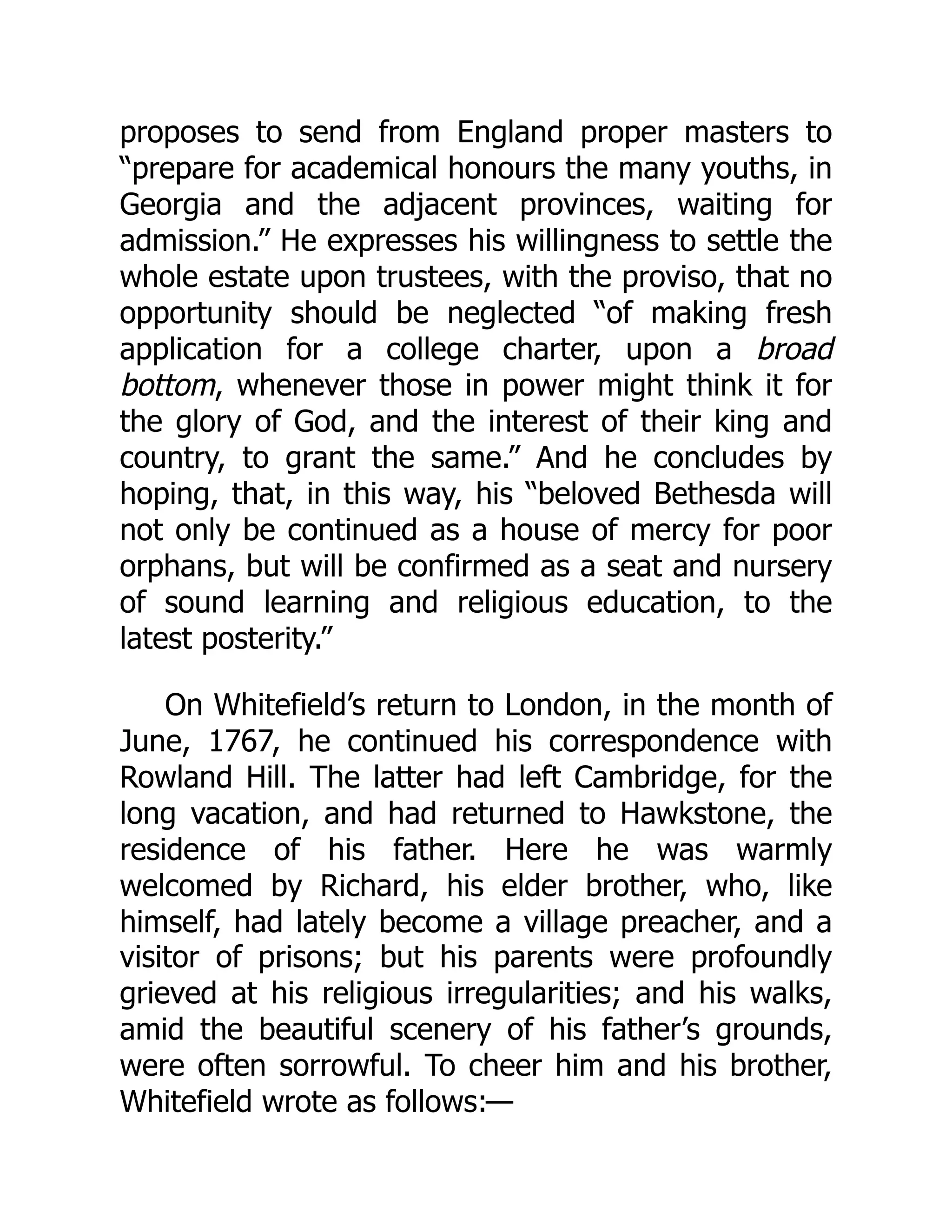 proposes to send from England proper masters to
“prepare for academical honours the many youths, in
Georgia and the adjacent provinces, waiting for
admission.” He expresses his willingness to settle the
whole estate upon trustees, with the proviso, that no
opportunity should be neglected “of making fresh
application for a college charter, upon a broad
bottom, whenever those in power might think it for
the glory of God, and the interest of their king and
country, to grant the same.” And he concludes by
hoping, that, in this way, his “beloved Bethesda will
not only be continued as a house of mercy for poor
orphans, but will be confirmed as a seat and nursery
of sound learning and religious education, to the
latest posterity.”
On Whitefield’s return to London, in the month of
June, 1767, he continued his correspondence with
Rowland Hill. The latter had left Cambridge, for the
long vacation, and had returned to Hawkstone, the
residence of his father. Here he was warmly
welcomed by Richard, his elder brother, who, like
himself, had lately become a village preacher, and a
visitor of prisons; but his parents were profoundly
grieved at his religious irregularities; and his walks,
amid the beautiful scenery of his father’s grounds,
were often sorrowful. To cheer him and his brother,
Whitefield wrote as follows:—
 