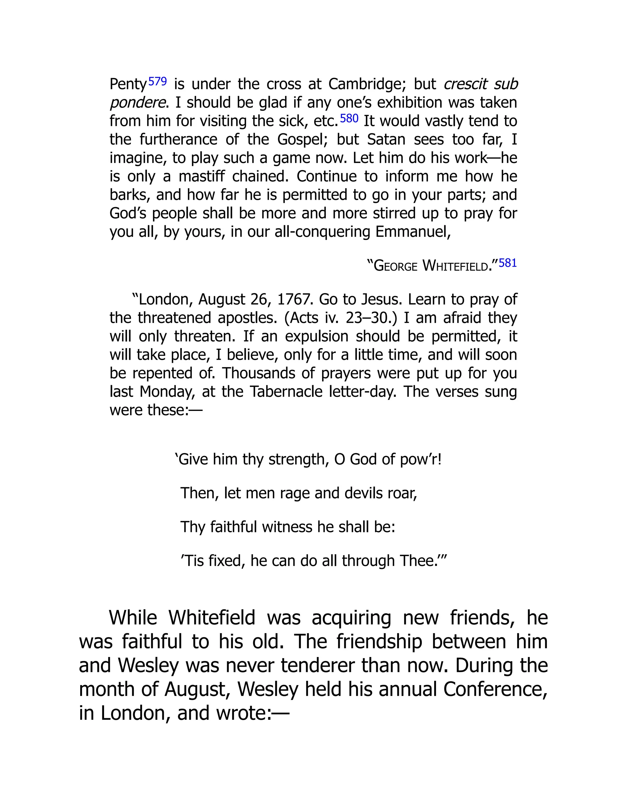 Penty579 is under the cross at Cambridge; but crescit sub
pondere. I should be glad if any one’s exhibition was taken
from him for visiting the sick, etc.580 It would vastly tend to
the furtherance of the Gospel; but Satan sees too far, I
imagine, to play such a game now. Let him do his work—he
is only a mastiff chained. Continue to inform me how he
barks, and how far he is permitted to go in your parts; and
God’s people shall be more and more stirred up to pray for
you all, by yours, in our all-conquering Emmanuel,
“George Whitefield.”581
“London, August 26, 1767. Go to Jesus. Learn to pray of
the threatened apostles. (Acts iv. 23–30.) I am afraid they
will only threaten. If an expulsion should be permitted, it
will take place, I believe, only for a little time, and will soon
be repented of. Thousands of prayers were put up for you
last Monday, at the Tabernacle letter-day. The verses sung
were these:—
‘Give him thy strength, O God of pow’r!
Then, let men rage and devils roar,
Thy faithful witness he shall be:
’Tis fixed, he can do all through Thee.’”
While Whitefield was acquiring new friends, he
was faithful to his old. The friendship between him
and Wesley was never tenderer than now. During the
month of August, Wesley held his annual Conference,
in London, and wrote:—
 