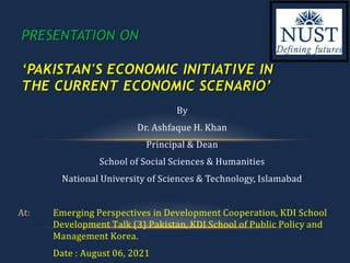 By
Dr. Ashfaque H. Khan
Principal & Dean
School of Social Sciences & Humanities
National University of Sciences & Technology, Islamabad
At: Emerging Perspectives in Development Cooperation, KDI School
Development Talk (3) Pakistan, KDI School of Public Policy and
Management Korea.
Date : August 06, 2021
PRESENTATION ON
‘PAKISTAN'S ECONOMIC INITIATIVE IN
THE CURRENT ECONOMIC SCENARIO’
 