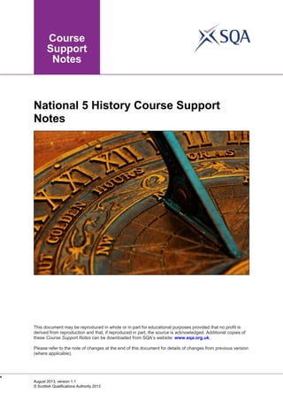 National 5 History Course Support
Notes

This document may be reproduced in whole or in part for educational purposes provided that no profit is
derived from reproduction and that, if reproduced in part, the source is acknowledged. Additional copies of
these Course Support Notes can be downloaded from SQA’s website: www.sqa.org.uk.
Please refer to the note of changes at the end of this document for details of changes from previous version
(where applicable).


August 2013, version 1.1
© Scottish Qualifications Authority 2013

 