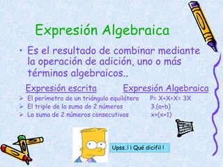Expresión Algebraica
• Es el resultado de combinar mediante
la operación de adición, uno o más
términos algebraicos..
Expresión escrita Expresión Algebraica
 El perímetro de un triángulo equilátero P= X+X+X= 3X
 El triple de la suma de 2 números 3.(a+b)
 La suma de 2 números consecutivos x+(x+1)
Upss..! ¡ Qué dicifil !
 