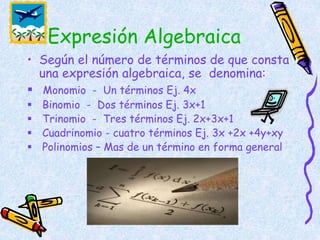 • Según el número de términos de que consta
una expresión algebraica, se denomina:
 Monomio - Un términos Ej. 4x
 Binomio - Dos términos Ej. 3x+1
 Trinomio - Tres términos Ej. 2x+3x+1
 Cuadrinomio - cuatro términos Ej. 3x +2x +4y+xy
 Polinomios – Mas de un término en forma general
Expresión Algebraica
 