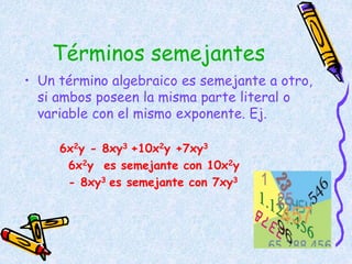 Términos semejantes
• Un término algebraico es semejante a otro,
si ambos poseen la misma parte literal o
variable con el mismo exponente. Ej.
6x2y - 8xy3 +10x2y +7xy3
6x2y es semejante con 10x2y
- 8xy3 es semejante con 7xy3
 