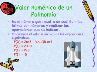 Valor numérico de un
Polinomio
• Es el número que resulta de sustituir las
letras por números y realizar las
operaciones que se indican .
 Calculemos el valor numérico de las expresiones
algebraicas.
P(X) = 2x+3 VALOR x=1
P(1) = 2.1+3
P(1) = 2+3
P(1) = 5
 
