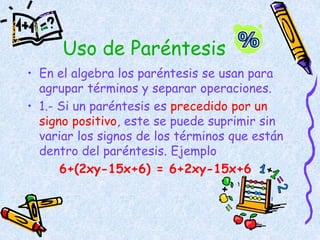 Uso de Paréntesis
• En el algebra los paréntesis se usan para
agrupar términos y separar operaciones.
• 1.- Si un paréntesis es precedido por un
signo positivo, este se puede suprimir sin
variar los signos de los términos que están
dentro del paréntesis. Ejemplo
6+(2xy-15x+6) = 6+2xy-15x+6
 