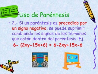 Uso de Paréntesis
• 2.- Si un paréntesis es precedido por
un signo negativo, se puede suprimir
cambiando los signos de los términos
que están dentro del parentesis. Ej.
6- (2xy-15x+6) = 6-2xy+15x-6
 