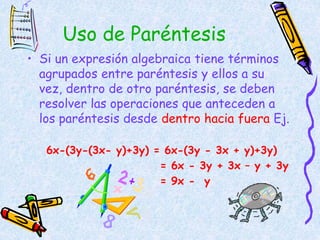 Uso de Paréntesis
• Si un expresión algebraica tiene términos
agrupados entre paréntesis y ellos a su
vez, dentro de otro paréntesis, se deben
resolver las operaciones que anteceden a
los paréntesis desde dentro hacia fuera Ej.
6x-(3y-(3x- y)+3y) = 6x-(3y - 3x + y)+3y)
= 6x - 3y + 3x – y + 3y
= 9x - y
 