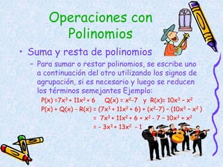 Operaciones con
Polinomios
• Suma y resta de polinomios
– Para sumar o restar polinomios, se escribe uno
a continuación del otro utilizando los signos de
agrupación, si es necesario y luego se reducen
los términos semejantes Ejemplo:
P(x) =7x3 + 11x2 + 6 Q(x) = x2-7 y R(x)= 10x3 – x2
P(x) + Q(x) - R(x) = (7x3 + 11x2 + 6) + (x2-7) – (10x3 – x2 )
= 7x3 + 11x2 + 6 + x2 - 7 – 10x3 + x2
= - 3x3 + 13x2 - 1
 