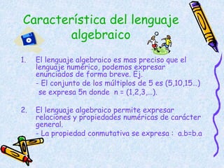 Característica del lenguaje
algebraico
1. El lenguaje algebraico es mas preciso que el
lenguaje numérico, podemos expresar
enunciados de forma breve. Ej.
- El conjunto de los múltiplos de 5 es (5,10,15…)
se expresa 5n donde n = (1,2,3,…).
2. El lenguaje algebraico permite expresar
relaciones y propiedades numéricas de carácter
general.
- La propiedad conmutativa se expresa : a.b=b.a
 