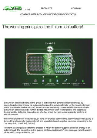 Theworkingprincipleofthelithium-ion battery!
Lithium-ion batteries belong to the group of batteries that generate electrical energy by
converting chemical energy via redox reactions on the active materials, i.e. the negative (anode)
and a positive electrode (cathode), in one or more electrically connected electrochemical cells.
Lithium-ion batteries can be further divided into primary (non-rechargeable) and secondary
(rechargeable) batteries, depending on whether or not they are rechargeable by applying an
electric current.
In conventional lithium-ion batteries, Li -ions are shuttled between the positive electrode (usually a
layered transition metal oxide material) and a graphite-based negative electrode according to the
“rocking chair” principle (cf. video).
The term discharge is used for the process in which the battery supplies electrical energy to an
external load. The electrolyte in this system contains additional Li -ions to ensure rapid transport
of the ionic charge within the cell.
+
+
(https://e-lyte-innovations.de)
SERVICES PRODUCTS COMPANY
CONTACT (HTTPS://E-LYTE-INNOVATIONS.DE/CONTACT/)
 