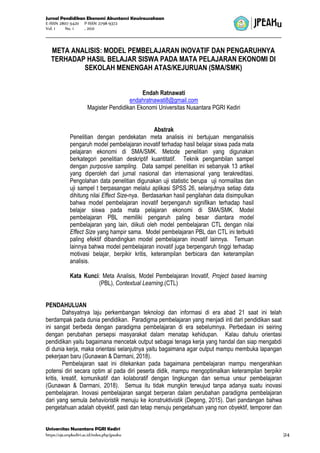 Jurnal Pendidikan Ekonomi Akuntansi Kewirausahaan
E-ISSN 2807-5420 P-ISSN 2798-9372
Vol. 1 No. 1 , 2021
Universitas Nusantara PGRI Kediri
https://ojs.unpkediri.ac.id/index.php/jpeaku |24
META ANALISIS: MODEL PEMBELAJARAN INOVATIF DAN PENGARUHNYA
TERHADAP HASIL BELAJAR SISWA PADA MATA PELAJARAN EKONOMI DI
SEKOLAH MENENGAH ATAS/KEJURUAN (SMA/SMK)
Endah Ratnawati
endahratnawati8@gmail.com
Magister Pendidikan Ekonomi Universitas Nusantara PGRI Kediri
Abstrak
Penelitian dengan pendekatan meta analisis ini bertujuan menganalisis
pengaruh model pembelajaran inovatif terhadap hasil belajar siswa pada mata
pelajaran ekonomi di SMA/SMK. Metode penelitian yang digunakan
berkategori penelitian deskriptif kuantitatif. Teknik pengambilan sampel
dengan purposive sampling. Data sampel penelitian ini sebanyak 13 artikel
yang diperoleh dari jurnal nasional dan internasional yang terakreditasi.
Pengolahan data penelitian digunakan uji statistic berupa uji normalitas dan
uji sampel t berpasangan melalui aplikasi SPSS 26, selanjutnya setiap data
dihitung nilai Effect Size-nya. Berdasarkan hasil pengilahan data disimpulkan
bahwa model pembelajaran inovatif berpengaruh signifikan terhadap hasil
belajar siswa pada mata pelajaran ekonomi di SMA/SMK. Model
pembelajaran PBL memiliki pengaruh paling besar diantara model
pembelajaran yang lain, diikuti oleh model pembelajaran CTL dengan nilai
Effect Size yang hampir sama. Model pembelajaran PBL dan CTL ini terbukti
paling efektif dibandingkan model pembelajaran inovatif lainnya. Temuan
lainnya bahwa model pembelajaran inovatif juga berpengaruh tinggi terhadap
motivasi belajar, berpikir kritis, keterampilan berbicara dan keterampilan
analisis.
Kata Kunci: Meta Analisis, Model Pembelajaran Inovatif, Project based learning
(PBL), Contextual Learning.(CTL)
PENDAHULUAN
Dahsyatnya laju perkembangan teknologi dan informasi di era abad 21 saat ini telah
berdampak pada dunia pendidikan. Paradigma pembelajaran yang menjadi inti dari pendidikan saat
ini sangat berbeda dengan paradigma pembelajaran di era sebelumnya. Perbedaan ini seiring
dengan perubahan persepsi masyarakat dalam menatap kehidupan. Kalau dahulu orientasi
pendidikan yaitu bagaimana mencetak output sebagai tenaga kerja yang handal dan siap mengabdi
di dunia kerja, maka orientasi selanjutnya yaitu bagaimana agar output mampu membuka lapangan
pekerjaan baru (Gunawan & Darmani, 2018).
Pembelajaran saat ini ditekankan pada bagaimana pembelajaran mampu mengerahkan
potensi diri secara optim al pada diri peserta didik, mampu mengoptimalkan keterampilan berpikir
kritis, kreatif, komunikatif dan kolaboratif dengan lingkungan dan semua unsur pembelajaran
(Gunawan & Darmani, 2018). Semua itu tidak mungkin terwujud tanpa adanya suatu inovasi
pembelajaran. Inovasi pembelajaran sangat berperan dalam perubahan paradigma pembelajaran
dari yang semula behavioristik menuju ke konstruktivistik (Degeng, 2015). Dari pandangan bahwa
pengetahuan adalah obyektif, pasti dan tetap menuju pengetahuan yang non obyektif, temporer dan
 