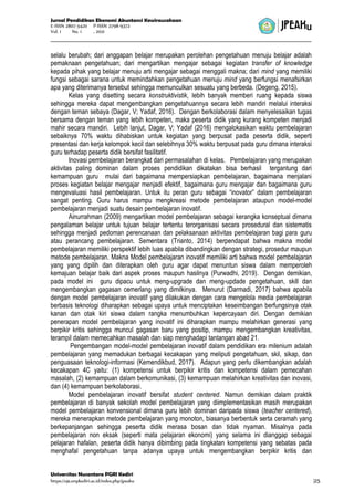 Jurnal Pendidikan Ekonomi Akuntansi Kewirausahaan
E-ISSN 2807-5420 P-ISSN 2798-9372
Vol. 1 No. 1 , 2021
Universitas Nusantara PGRI Kediri
https://ojs.unpkediri.ac.id/index.php/jpeaku |25
selalu berubah; dari anggapan belajar merupakan perolehan pengetahuan menuju belajar adalah
pemaknaan pengetahuan; dari mengartikan mengajar sebagai kegiatan transfer of knowledge
kepada pihak yang belajar menuju arti mengajar sebagai menggali makna; dari mind yang memiliki
fungsi sebagai sarana untuk memindahkan pengetahuan menuju mind yang berfungsi menafsirkan
apa yang diterimanya tersebut sehingga memunculkan sesuatu yang berbeda. (Degeng, 2015).
Kelas yang disetting secara konstruktivistik, lebih banyak memberi ruang kepada siswa
sehingga mereka dapat mengembangkan pengetahuannya secara lebih mandiri melalui interaksi
dengan teman sebaya (Dagar, V; Yadaf, 2016). Dengan berkolaborasi dalam menyelesaikan tugas
bersama dengan teman yang lebih kompeten, maka peserta didik yang kurang kompeten menjadi
mahir secara mandiri. Lebih lanjut, Dagar, V; Yadaf (2016) mengalokasikan waktu pembelajaran
sebaiknya 70% waktu dihabiskan untuk kegiatan yang berpusat pada peserta didik, seperti
presentasi dan kerja kelompok kecil dan selebihnya 30% waktu berpusat pada guru dimana interaksi
guru terhadap peserta didik bersifat fasilitatif.
Inovasi pembelajaran berangkat dari permasalahan di kelas. Pembelajaran yang merupakan
aktivitas paling dominan dalam proses pendidikan dikatakan bisa berhasil tergantung dari
kemampuan guru mulai dari bagaimana mempersiapkan pembelajaran, bagaimana menjalani
proses kegiatan belajar mengajar menjadi efektif, bagaimana guru mengajar dan bagaimana guru
mengevaluasi hasil pembelajaran. Untuk itu peran guru sebagai “inovator” dalam pembelajaran
sangat penting. Guru harus mampu mengkreasi metode pembelajaran ataupun model-model
pembelajaran menjadi suatu desain pembelajaran inovatif.
Ainurrahman (2009) mengartikan model pembelajaran sebagai kerangka konseptual dimana
pengalaman belajar untuk tujuan belajar tertentu terorganisasi secara prosedural dan sistematis
sehingga menjadi pedoman perencanaan dan pelaksanaan aktivitas pembelajaran bagi para guru
atau perancang pembelajaran. Sementara (Trianto, 2014) berpendapat bahwa makna model
pembelajaran memiliki perspektif lebih luas apabila dibandingkan dengan strategi, prosedur maupun
metode pembelajaran. Makna Model pembelajaran inovatif memiliki arti bahwa model pembelajaran
yang yang dipilih dan diterapkan oleh guru agar dapat menuntun siswa dalam memperoleh
kemajuan belajar baik dari aspek proses maupun hasilnya (Purwadhi, 2019). Dengan demikian,
pada model ini guru dipacu untuk meng-upgrade dan meng-updade pengetahuan, skill dan
mengembangkan gagasan cemerlang yang dimilkinya. Menurut (Darmadi, 2017) bahwa apabila
dengan model pembelajaran inovatif yang dilakukan dengan cara mengelola media pembelajaran
berbasis teknologi diharapkan sebagai upaya untuk menciptakan keseimbangan berfungsinya otak
kanan dan otak kiri siswa dalam rangka menumbuhkan kepercayaan diri. Dengan demikian
penerapan model pembelajaran yang inovatif ini diharapkan mampu melahirkan generasi yang
berpikir kritis sehingga muncul gagasan baru yang positip, mampu mengembangkan kreativitas,
terampil dalam memecahkan masalah dan siap menghadapi tantangan abad 21.
Pengembangan model-model pembelajaran inovatif dalam pendidikan era milenium adalah
pembelajaran yang memadukan berbagai kecakapan yang meliputi pengetahuan, skil, sikap, dan
penguasaan teknologi-informasi (Kemendikbud, 2017). Adapun yang perlu dikembangkan adalah
kecakapan 4C yaitu: (1) kompetensi untuk berpikir kritis dan kompetensi dalam pemecahan
masalah, (2) kemampuan dalam berkomunikasi, (3) kemampuan melahirkan kreativitas dan inovasi,
dan (4) kemampuan berkolaborasi.
Model pembelajaran inovatif bersifat student centered. Namun demikian dalam praktik
pembelajaran di banyak sekolah model pembelajaran yang diimplementasikan masih merupakan
model pembelajaran konvensional dimana guru lebih dominan daripada siswa (teacher centered),
mereka menerapkan metode pembelajaran yang monoton, biasanya berbentuk serta ceramah yang
berkepanjangan sehingga peserta didik merasa bosan dan tidak nyaman. Misalnya pada
pembelajaran non eksak (seperti mata pelajaran ekonomi) yang selama ini dianggap sebagai
pelajaran hafalan, peserta didik hanya dibimbing pada tingkatan kompetensi yang sebatas pada
menghafal pengetahuan tanpa adanya upaya untuk mengembangkan berpikir kritis dan
 